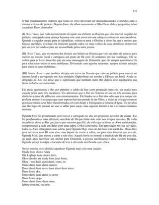 O Rei imediatamente ordenou que todos os Awo deveriam ser desenclausurados e trazidos para a
câmara externa do palácio. Depois disso, ele olhou novamente o Odu-Ifa no chão e perguntou pelos
caçadores Reais chamados:
(I) Orísi Taasi, que tinha recentemente alvejado um elefante na floresta que veio morrer no pátio do
palácio, carregando uma criança humana com uma coroa em sua cabeça e contas em seus membros.
Quando o caçador surgiu para se identificar, voltou-se para o Olofem e disse-lhe que a menos que
fizesse sacrifício, o tempo era iminente quando todos os mais velhos de seus domínios morreriam
por sua vez deixando-o para ser aconselhado pelos mais jovens.
(II) Oríisi Taasi, que no mesmo dia alvejou um búfalo na floresta que veio ao pátio do palácio para
morrer no mesmo local e carregava um prato de Ifá com 32 sementes em seu estômago. Ele se
voltou para o Rei e disse-lhe que era uma mensagem de Ọrúnmìlá, que ele sempre consultaria Ifá
para solucionar todos os seus problemas. Divinando com aquelas sementes, sempre acharia solução
para todos os seus problemas.
(III) Atama Atasi – que também alvejou um cervo na floresta que veio ao palácio para morrer no
mesmo local e carregando um Aşe moldado (Oghoríboje em yoruba e Ekhuae em bini). Ainda se
dirigindo ao Rei, ele disse que o significado que nenhum outro Rei depois dele equipararia sua
fama, influência e autoridade.
Ele então questionou o Rei por permitir o sabão da boa sorte preparado para ele, ser usado para
caçada pelos seus três caçadores. Ele adicionou que o Rei da Floresta enviou os três animais para
alertá-lo a parar de pilhá-los com encantamentos. Ele bradou se o Rei não sabia que era porque ele
preferia animais à crianças que suas esposas haviam parado de ter filhos, e todas as três que estavam
grávidas tinham seus fetos transformados em (ant-heap) e formigueiro e inhame d’água. Ele revelou
que tão logo ele parasse de usar o sabão para caçar, suas esposas dariam a luz a crianças humanas
normais.
Ògúnda Meji foi presenteado com louvor e carregado no alto em procissão ao redor da cidade. Ele
foi proclamado o mais eficiente sacerdote de Ifá que tinha sido visto nos tempos recentes. De volta
ao palácio, disse ao Rei que para a paz retornar para Ifé, ele tinha que acalmar os Awo aprisionados,
compensando a cada um deles com uma cabra. O Rei concordou. Em apreciação por sua salvação,
todos os Awo entregaram suas cabras para Ògúnda Meji, mas ele declinou em aceitá-las. Disse-lhes
para servirem seus Ifá com elas, mas depois de matar a cabra, era para eles dizerem que era ele,
Ògúnda Meji, que matou a cabra e não eles. Aquela havia se tornado a tradição de Ifá até este dia,
da qual, após sacrificar um animal para Ọrúnmìlá, a pessoa sacrificando-o dirá, Eesemi lookpaa,
Ògúnda jameji loonkpa, e tocando de leve a oferenda sacrificada com a faca.
Nesse ínterim, o rei decidiu agradecer Ògúnda meji com uma canção:
Ojudu loon shawo Alara
Ota Legbeje loon shawo Ijero,
Okon shosho ata mode loon daun looni,
Okpe – mo dami dami dami, orere, oo
Orere dami dami dami orereoo
Dami dami dami orere dami dami dami orere
Dami lowo uku,
Orere dami dami dami oo orere
Dami lowo ojojo,
Orere dami dami dami orere,
Igbese orun mi, ose arin.
176
 