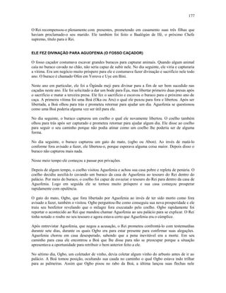 O Rei recompensou-o plenamente com presentes, prometendo em casamento suas três filhas que
haviam proclamado-o seu marido. Ele também foi feito o Baalògún de Ifé, o próximo Chefe
supremo, título para o Rei.
ELE FEZ DIVINAÇÃO PARA AGUOFENIA (O FOSSO CAÇADOR)
O fosso caçador costumava escavar grandes buracos para capturar animais. Quando algum animal
caía no buraco cavado no chão, não seria capaz de subir nele. No dia seguinte, ele viria e capturaria
a vítima. Era um negócio muito próspero para ele e costumava fazer divinação e sacrifício nele todo
ano. O buraco é chamado Ofen em Yoruva e Uye em Bini.
Neste ano em particular, ele foi a Ògúnda meji para divinar para a fim de ser bem sucedido nas
caçadas neste ano. Ele foi solicitado a dar um bode para Èşu, mas libertar primeiro duas presas após
o sacrifício e matar a terceira presa. Ele fez o sacrifício e escavou o buraco para o próximo ano de
caça. A primeira vítima foi uma Boá (Oka ou Aru) o qual ele puxou para fora e libertou. Após ser
libertada, a Boá olhou para trás e prometeu retornar para ajudar um dia. Aguofenia se questionou
como uma Boá poderia alguma vez ser útil para ele.
No dia seguinte, o buraco capturou um coelho o qual ele novamente libertou. O coelho também
olhou para trás após ser capturado e prometeu retornar para ajudar algum dia. Ele disse ao coelho
para seguir o seu caminho porque não podia atinar como um coelho lhe poderia ser de alguma
forma.
No dia seguinte, o buraco capturou um gato do mato, (ogbo ou Abon). Ao invés de matá-lo
conforme fora avisado a fazer, ele libertou-o, porque esperava alguma coisa maior. Depois disso o
buraco não capturou mais nada.
Nesse meio tempo ele começou a passar por privações.
Depois de algum tempo, o coelho visitou Aguofenia e achou sua casa pobre e repleta de penúria. O
coelho decidiu auxiliá-lo cavando um buraco da casa de Aguofenia ao tesouro do Rei dentro do
palácio. Por meio do buraco, o coelho foi capaz de esvaziar o tesouro do Rei para dentro da casa de
Aguofenia. Logo em seguida ele se tornou muito próspero e sua casa começou prosperar
rapidamente com opulência.
O gato do mato, Ogbo, que fora libertado por Aguofenia ao invés de ter sido morto como fora
avisado a fazer, também o visitou. Ogbo perguntou-lhe como conseguiu sua nova prosperidade e ele
traiu seu benfeitor revelando que o milagre fora executado pelo coelho. Ogbo rapidamente foi
reportar o acontecido ao Rei que mandou chamar Aguofenia ao seu palácio para se explicar. O Rei
tinha notado o roubo no seu tesouro e agora estava certo que Aguofenia era o cúmplice.
Após entrevistar Aguofenia, que negou a acusação, o Rei prometeu confrontá-lo com testemunhas
durante sete dias, durante os quais Ogbo era para estar presente para confirmar suas alegações.
Aguofenia chorou em casa desesperado, sabendo que a pena inevitável era a morte. Em seu
caminho para casa ele encontrou a Boá que lhe disse para não se preocupar porque a situação
apresentava a oportunidade para retribuir o bem anterior feito a ele.
No sétimo dia, Ogbo, um coletador de vinho, devia coletar algum vinho do arbusto antes de ir ao
palácio. A Boá tomou posição, ocultando sua cauda no caminho o qual Ogbo estava indo trilhar
para as palmeiras. Assim que Ogbo pisou no rabo da Boá, a última lançou suas flechas nele
177
 