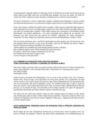 instantaneamente. Quando implorou a Boá para retirar as flechas de seu corpo ela lhe disse que era
muito tarde já que Ogbo sabia que era proibido para qualquer um tocar sua cauda. Ele ainda foi
coletar seu vinho e apressou-se para casa para se preparar para a sessão na corte do palácio.
Ele tomou seu banho, se vestiu, e partiu para o palácio. Quando estava chegando, o veneno contido
nas flechas da Boá derrotou-o e ele deixou seu objetivo para morrer no local aonde a Boá alvejou-o.
Nesse meio tempo, o tribunal do palácio estava sentado e todos estavam esperando Ogbo aparecer.
Após esperarem em vão por um longo tempo, alguém veio mais tarde informar que Ogbo deixou-se
cair morto no caminho para o palácio. O Rei então concluiu que o ancestral e as divindades tinham
determinado seu próprio julgamento e ele estava preparado para abdicar de sua decisão. Ele
presumiu que Obo morreu por que deveria ter mentido. Aguofenia foi então inocentado e
exonerado. Foi neste estágio que Aguofenia cantou em louvor de Ògúndameji, o coelho e a Boá.
Em seu louvor proclamou que o sacrifício manifestado era para aqueles que executavam-no, mas
que ninguém deveria ignorar o aviso de um divinador, como ele fez falhando em matar o Ogbo a
terceira vítima de seu buraco armadilha. Ele continuou:
“Quem poderia ter acreditado que uma formiga poderia auxiliar o elefante,
Que a minhoca poderia salvar a Boá constritor das garras da morte.
O coelho e a boá foram sempre às benfeitoras de sua vida.
Na verdade amor com amor se paga a outro.
Como o mal gera o mal para outro”.
ELE TAMBÉM FEZ DIVINAÇÃO PARA DOIS PESCADORES:
COMO ÒGÚNDAMEJI RECEBE O CODNOME DE ÒGÚNDA-JA-MEJI
Havia dois amigos que eram sócios no negócio de lago artificial para peixes.Um deles chamado Oni
tinha o lago enquanto o outro chamado Ooni tinha o instrumento ou a vara de pescar o peixe.
Oni Nubu, Enugha
OoniNugba, Enubu
Ambos foram à divinação com Ògúndameji e ele os avisou a dar um bode a Èşu. Eles o fizeram.
Depois disso, foram ao lago, mas capturaram um único peixe grande. Oni o proprietário do lago
insistiu em ficar com o peixe porque ele possuía o lago. Ooni a proprietária da vara argumentou que
sem seu instrumento, não teriam capturado o peixe. Ele também insistiu que se dava o direto de
ficar com o peixe. Uma violenta discussão estava feita. Ao mesmo tempo, Ògúnda Meji foi alertado
por Èşu a ir na direção do lago. Ele encontrou os dois amigos lutando e foi capaz de apaziguar a
questão deles declarando que ambos tinham o direito a uma parte da caça.
Ele então usou um cutelo para repartir o peixe em duas metades iguais da cabeça ao rabo, dando
uma metade para cada um deles, Ambos então ficaram satisfeitos. Assim foi aonde ele obteve seu
codinome de Ògúnda ja eja meji em resumo, Ògúnda ja Meji, que é , Ògúnda que dividiu um peixe
em duas metades iguais.
SEUS SUBROGADOS TOMARAM CONTA DA DIVINAÇÃO PARA O PRÍNCIPE HERDEIRO DO
REINO DE BENIN
Neste estágio de sua vida, Ògúndameji decidiu que já era hora de se retirar da prática ativa. Ele
havia se tornado tão próspero e famoso que tinha muitos subordinados Awo trabalhando para ele.
178
 