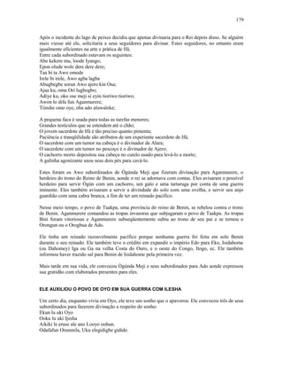 Após o incidente do lago de peixes decidiu que apenas divinaria para o Rei depois disso. Se alguém
mais viesse até ele, solicitaria a seus seguidores para divinar. Estes seguidores, no entanto eram
igualmente eficientes na arte e prática de Ifá.
Entre cada subordinado estavam os seguintes:
Abe kekere mu, loode Iyango;
Epon olude wole dere dere dere;
Taa bi ta Awo omode
Irele bi irele, Awo agba lagba
Abugbegbe sorun Awo ajero kin Osa;
Ajaa ku, omu Orí lugbogbo;
Adiye ku, oko ose meji si eyin tioríwo tioríwo;
Awon lo difa fun Aganmurere;
Tiinshe omo oye, oba ado aluwaleke;
A pequena faca é usada para todas as tarefas menores;
Grandes testículos que se estendem até o chão;
O jovem sacerdote de Ifá é tão preciso quanto pimenta;
Paciência e tranqüilidade são atributos de um experiente sacerdote de Ifá;
O sacerdote com um tumor na cabeça é o divinador de Alara;
O sacerdote com um tumor no pescoço é o divinador de Ajero;
O cachorro morto depositou sua cabeça no cutelo usado para levá-lo a morte;
A galinha agonizante usou seus dois pés para cavá-lo.
Estes foram os Awo subordinados de Ògúnda Meji que fizeram divinação para Aganmurere, o
herdeiro do trono do Reino de Benin, aonde o rei se adornava com contas. Eles avisaram o possível
herdeiro para servir Ògún com um cachorro, um galo e uma tartaruga por conta de uma guerra
iminente. Eles também avisaram a servir a divindade do solo com uma ovelha, e servir seu anjo
guardião com uma cabra branca, a fim de ter um reinado pacífico.
Nesse meio tempo, o povo de Taakpa, uma província do reino de Benin, se rebelou contra o trono
de Benin. Aganmurere comandou as tropas invasoras que subjugaram o povo de Taakpa. As tropas
Bini foram vitoriosas e Aganmurere subseqüentemente subiu ao trono de seu pai e se tornou o
Orongun ou o Orogbua de Ado.
Ele tinha um reinado razoavelmente pacífico porque nenhuma guerra foi feita em solo Benin
durante o seu reinado. Ele também teve o crédito em expandir o império Edo para Eko, Isidahome
(ou Dahomey) Iga ou Ga na velha Costa do Ouro, e o oeste do Congo, Itogo, ec. Ele também
informou haver trazido sal para Benin de Isidahome pela primeira vez.
Mais tarde em sua vida, ele convocou Ògúnda Meji e seus subordinados para Ado aonde expressou
sua gratidão com elaborados presentes para eles.
ELE AUXILIOU O POVO DE OYO EM SUA GUERRA COM ILESHA
Um certo dia, enquanto vivia em Oyo, ele teve um sonho que o apavorou. Ele convocou três de seus
subordinados para fazerem divinação a respeito do sonho:
Ekun lu uki Oyo
Ooku lu uki Ijesha
Aikiki le eruse ale ano Looyo oohun.
Odafafun Orunmila, Uku elegidigbe gidide.
179
 