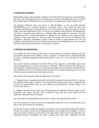 A FUNDAÇÃO DO MUNDO
Quando Deus manda uma mensagem a alguém, Ele não lhe dá termos minuciosos como referência.
Ele conta com o mensageiro para usar seu próprio senso comum ou discrição para executar a tarefa.
Deus apenas espera resultados positivos e é permitido ao mensageiro fazer quatro de dois e dois.
Os primeiros habitantes desta terra foram as 200 divindades. A terra era então chamada
DIVINOSFERA, até o momento quando as divindades, como é hoje, foram os únicos com
capacidade espiritual para se comunicar entre o céu e a terra. Eles são capazes de saber ao mesmo
tempo o que está acontecendo na terra e no céu com seus poderes extravisionários. Os habitantes do
céu foram se tornando muito populosos, e o próprio Deus, quem poderia no momento, como Pai
Onipotente que Ele é, atender pessoalmente as súplicas de suas crianças no Céu, instituiu tarefas
tornando-o super lotado para Ele. Por essa razão, Ele decidiu criar um novo Firmamento para
Divindades e Humanos semelhantes viverem, como um modo de despovoamento dos céus. Na
verdade, o que não divulgou as suas criaturas era que estava indo transfigurado no ar fino, de modo
que depois disso pudesse somente ser comunicado com espírito.
A CRIAÇÃO DA DIVINOSFERA:
Este trabalho não está tentando desafiar todas os outros relatos de “Criação do Mundo”, que tem
previamente sido dados pelos videntes, ouvintes e profetas. É tentando narrar o relato de Ọrúnmìlá
de como o fenômeno geográfico agora referido como a terra, veio a ser uma parte do sistema
planetário.
Em um dos encontros semanais do Conselho Divino, Deus perguntou as divindades, quais delas
estavam preparadas para ir a terra criar uma nova habitação. Deus os informou que todos que se
apresentassem voluntariamente para ir estavam indo agir dentro de uma ordem do Conselho Divino
para estabelecer na terra, as leis naturais que fizeram do céu um lugar tão bonito para se viver. Ele
os informou que as mesmas regras iriam operar na terra.
Havia apenas dois conjuntos amplos de regras que Ele lhes daria.
1 – Ninguém tiraria vantagem indevida de Sua (de Deus) ausência física para atribuir a si mesmo
Sua função de Pai de todo o Universo. Todos eles deveriam respeito a Ele como o criador de tudo,
ou seja, eles sempre dariam início aos seus trabalhos na terra prestando o devido respeita a Ele
como seu Pai eterno, e...
2 – Ninguém deveria fazer aos outro o que não gostaria que os outros lhes fizessem; regra a qual é
conhecida como “Regra Dourada”. Isto se destinava a que eles não fossem mortos sem um
julgamento apropriado pelas divindades.
Eles não furtariam as propriedades uns dos outros, como no céu a punição seria a morte.
Eles não se poríam uns contra os outros, um seduzindo a esposa do outro ou fazendo outra coisa
para o outro que resultaria em sofrimento.
Eles deviam se opor ao ímpeto de vingança uns contra os outros, já que todos os desacordos mútuos
deviam ser resolvidos através de um julgamento público no Conselho das Divindades. Acima de
tudo, eles deviam respeitar sua regra divina que tudo quanto alguém fizesse para prejudicar seu
equivalente divino, a retribuição viria para o agressor dez vezes mais. Finalmente, Ele lhes
18
 