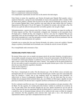 Ekun é o cumprimento tradicional de Oyo;
Ooki é o cumprimento tradicional de Ijesha;
Um cumprimento expressando um mal feito no dia anterior não dará alegria.
Estes foram os nomes dos seguidores, que fizeram divinação para Ògúnda Meji quando, como a
espada de Damocles, o perigo de uma mortandade em massa estava pairando sobre o mundo. O Rei
da morte havia coberto o homem forte da terra de um tipo cruel de destruição em massa. Os três
Awo avisaram Ògúnda Meji a fazer sacrifício com uma cabra do mato inteira (Edu em Yoruba e
Oguonziran em Bini) galo e 5k em 201 lugares. Ele também foi avisado a dar um bode a Èşu. Ele
deveria usa a pele da cabra do mato para fazer um tambor grande e dar um galo a Ògún.
Subseqüentemente, a guerra estourou entre Oyo e Ijesha, o que ocasionou um toque de recolher de
24 horas imposto em Oyo. Não foi permitido a ninguém sair. Entretanto se fez necessário fazer
divinação para o Alaafin de Oyo, mas ninguém se atrevia a sair. Èşu foi a Ògúnda Meji em sua
capacidade como um dos divinadores reais e lhe disse para ir ao palácio para divinar para o Rei. Ele
ficou muito assustado em ir, mas Èşu persuadiu-o a tocar o tambor que ele havia justamente feito da
pele da cabra do mato diretamente até o palácio.
Cantando com os nomes dos Awo que fizeram divinação, ele cantou e tocou até o palácio. Quando
chegou ao palácio, Hostilidade havia terminado com a retirada do exército invasor de Ijesha.
Paz e tranqüilidade então retornaram a Oyo.
ÒGÚNDA-MEJI PARTE PARA O CÉU
Da mesma forma como veio ao mundo sem passar através de um útero feminino, ele partiu para o
céu na idade avançada sem passar através do túmulo. Como já foi mencionado o Rei da Morte havia
inventado um sistema para eliminar os poderosos Awo na terra. Eles seriam convocados ao céu um
após o outro a curar o Rei da Morte que estava “doente”. Em seguida ao fim da guerra Ijesha-Oyo,
ele teve um sonho no qual se encontrava no céu mas não podia retornar para a terra. Ele convocou
dois de seus mais eficientes seguidores chamados:
Uroke mi lawo ligonrin, e
Oroke milawo le eturuye
Para fazer a interpretação do sonho. Eles lhe disseram que o Rei da Morte estava enviando uma
mensagem para ele ir ao céu para divinar. Eles lhe disseram que a tarefa a que seria convocado para
fazer era cansativa e árdua, mas já que nenhuma tarefa era impossível para Ọrúnmìlá, ele
sobreviveria se fizesse às preparações adequadas. Foi dito a dar um bode para Èşu em casa e
também dar um pequeno bode incluindo àkarà, ẹkọ, ewo (Obobo em Bini) água e algodão em rama,
para Èşu na floresta. Ele deveria fazer o segundo sacrifício na floresta em seu caminho para o céu.
Ele fez o primeiro sacrifício em casa e foi se preparar para sua jornada ao céu para encontrar o Rei
da Morte. No dia seguinte, foi visitado pelos dois homens vestidos no uniforme de cavaleiros do
céu. Ele não sabia como eles haviam chegado até sua casa, apenas encontrou-os em sua sala de
visitas. Disseram-lhe que era requisitado pelo Rei da Morte para ir e curá-lo no céu. Ele se ofereceu
a recebê-los, mas se recusaram porque estavam sob as ordens de não comer ou beber de ninguém
que visitassem. Ele lhes perguntou como estavam indo viajar para o céu e eles disseram que
supostamente saberia o que fazer e desapareceram de suas vistas.
180
 