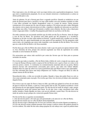 Para viajar para o céu, ele tinha que vestir sua roupa mística com a qual poderia desaparecer. Assim
que estava completamente preparado, foi em seu cômodo misterioso e imediatamente se achou no
último portão para o céu.
Antes de adentrar, foi até a floresta para fazer o segundo sacrifício. Quando se estabeleceu em um
ponto da floresta para fazer o sacrifício viu uma velha mulher com seus membros atolados no chão
e seus olhos escoando um líquido desagradável como se a ponto de morrer. Outras pessoas
costumavam vê-la e passar por ela, mas ele parou e ajudou-a. Ele retirou seus pés e mãos libertando
das amarras com as quais estavam presos ao chão, e apanhou o algodão em rama para seu sacrifício
para limpar seus olhos. Vendo que obviamente a mulher estava faminta, lhe deu o ẹkọ e àkarà para
comer e água para beber. A mulher lhe perguntou pelo bode em sua bolsa e ele lhe deu.
Ele então continuou em sua jornada satisfeito que ele tinha servido Èşu na floresta. Antes de chegar
à casa do Rei da Morte, ele encontrou uma linda garota que lhe perguntou se a reconhecia.
Perguntou se ele não viu uma velha senhora na floresta. A garota mentiu que a mulher era sua mãe,
mas era de fato ela, agora transformada em uma garota de boa aparência. Ele lhe perguntou onde
estava indo e ele respondeu que estava indo responder a um chamado do Rei da Morte. Ela revelou
que era a mãe do Rei da Morte e ele ficou assustado.
Ela lhe disse que o Rei da Morte não estava doente e tudo o que ele queria era apenas destruir todos
os Awo eficientes da terra, porque eles estavam esgotando sua fonte de suprimento de comida
salvando os seres humanos de morrer.
Ela acrescentou que estava indo auxiliá-lo por conta dos favores que ele fazia para as pessoas
incluindo ela mesma.
Ela revelou que todas as manhãs, o Rei da Morte tinha o hábito de vestir a roupa de sua esposa, que
é o traje da Doença (Doença sendo a esposa do Rei da Morte) com a qual se fazia ver como se ele
estivesse preste a morrer. A vestimenta era costumeiramente amarrada atrás de sua perna. Muitos
doutores haviam sido anteriormente convocados para curá-lo, mas todos eles tinham falhado.
Nenhum deles foi capaz de sobreviver à prova preliminar pela qual Morte testava suas capacidades.
Era lhes solicitado para fincar uma lança (Okpaorere em Yoruba e Osogan em Bini) no chão da
câmara interna do Rei da Morte.
Desconhecido deles, o chão era revestido de pedras. Quando a lança não podia fincar no solo os
Awo eram amarrados para execução. Ela revelou que trinta Awo da terra já tinham sido amarrados
daquela forma.
Ela avisou-o que era capaz de fincar a lança no chão, que tinha que golpeá-la na boca de um dreno
de água no interior da câmara, o qual era o único ponto fofo na sala. Ele poderia reconhecer o local
pela presença de um sapo gigante naquele ponto. Ele não deveria ter medo de atingir o sapo, porque
ele desapareceria assim que mirasse para fincar. Se ele não visse o sapo, encontraria uma velha
mulher sentada e fiando algodão em rama, com seu pé cobrindo o ponto fraco. Ele não deveria ter
medo de acertar seu pé, porque ela o removeria quando fizesse mira.
Por fim ela lhe deu as seguintes recomendações:
I ) Ele não deveria partir o obi ruim que seria presenteado a ele antes de ver o Rei da Morte;
II ) Ele deveria insistir em ver o Rei da Morte desacompanhado;
III) Ele deveria exigir a libertação dos 30 Awo nas correntes antes de aceitar alguma recompensa; e
IV) Ele não deveria aceitar nenhum presente físico porque a polícia celeste não poderia permiti-lo
levá-los embora. Ela então lhe deu uma cabaça pequena de sua cabeça com a qual ele poderia bater
181
 