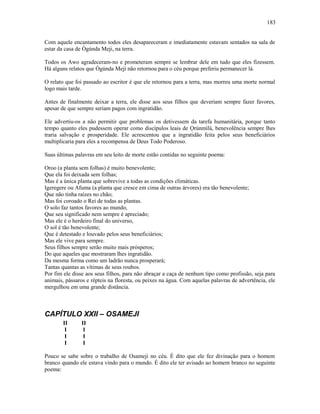 Com aquele encantamento todos eles desapareceram e imediatamente estavam sentados na sala de
estar da casa de Ògúnda Meji, na terra.
Todos os Awo agradeceram-no e prometeram sempre se lembrar dele em tudo que eles fizessem.
Há alguns relatos que Ògúnda Meji não retornou para o céu porque preferiu permanecer lá.
O relato que foi passado ao escritor é que ele retornou para a terra, mas morreu uma morte normal
logo mais tarde.
Antes de finalmente deixar a terra, ele disse aos seus filhos que deveriam sempre fazer favores,
apesar de que sempre seriam pagos com ingratidão.
Ele advertiu-os a não permitir que problemas os detivessem da tarefa humanitária, porque tanto
tempo quanto eles pudessem operar como discípulos leais de Ọrúnmìlá, benevolência sempre lhes
traria salvação e prosperidade. Ele acrescentou que a ingratidão feita pelos seus beneficiários
multiplicaria para eles a recompensa de Deus Todo Poderoso.
Suas últimas palavras em seu leito de morte estão contidas no seguinte poema:
Oroo (a planta sem folhas) é muito benevolente;
Que ela foi deixada sem folhas;
Mas é a única planta que sobrevive a todas as condições climáticas.
Igeregere ou Afuma (a planta que cresce em cima de outras árvores) era tão benevolente;
Que não tinha raízes no chão;
Mas foi coroado o Rei de todas as plantas.
O solo faz tantos favores ao mundo,
Que seu significado nem sempre é apreciado;
Mas ele é o herdeiro final do universo,
O sol é tão benevolente;
Que é detestado e louvado pelos seus beneficiários;
Mas ele vive para sempre.
Seus filhos sempre serão muito mais prósperos;
Do que aqueles que mostraram lhes ingratidão.
Da mesma forma como um ladrão nunca prosperará;
Tantas quantas as vítimas de seus roubos.
Por fim ele disse aos seus filhos, para não abraçar a caça de nenhum tipo como profissão, seja para
animais, pássaros e répteis na floresta, ou peixes na água. Com aquelas palavras de advertência, ele
mergulhou em uma grande distância.
CAPÍTULO XXII – OSAMEJI
II II
I I
I I
I I
Pouco se sabe sobre o trabalho de Osameji no céu. É dito que ele fez divinação para o homem
branco quando ele estava vindo para o mundo. É dito ele ter avisado ao homem branco no seguinte
poema:
183
 