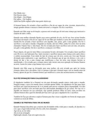 Oyi Odade owo
Oyi Owewu okun
Oyi rÒgún – Oyi bÒgún
Oyi rgbon – Oyi bogbon
Adifa fun Oyibo nigbati oyibo maa gunle sikole aye.
O homem branco foi avisado a fazer sacrifício a fim de ser capaz de criar, inventar, desenvolver,
atingir grandes alturas e merecer a honra universal e o respeito. Ele fez o sacrifício.
Quando este Odu surge na divinação, a pessoa será avisada que ele terá uma criança que merecerá o
respeito de tudo e todos.
Quando uma mulher chamada Ogodo yaya estava partindo do céu, ela foi aos Awo acima listados
para fazer divinação a fim de ser capaz de ter um filho que mudaria o curso dos acontecimentos no
mundo.Ela foi avisada a fazer sacrifício com algodão, rato, peixe, galo e uma galinha. Ela fez o
sacrifício e veio para o mundo. Chegando ao mundo, não teve filhos, então foi a dois Awo na terra
chamados Ukporo bayi e Aila baayi. Ela foi avisada para fazer sacrifício com um rato, um peixe,
um galo e uma galinha. Ela fez o sacrifício e começou a ter filhos.
Pouco depois, ela quis ter mais filhos e novamente foi até o divinador. Foi avisada a fazer sacrifício
com 40 ovos e um bode para Èşu. Após executar o sacrifício nasceu uma criança com a pele clara e
o cabelo encaracolado. Com medo do tipo de criança que ela teve, correu aos Awo que fizeram
divinação para explicarem o que significava. Eles disseram que já que ela deixou o céu com o
desejo de dar a luz a uma criança que modificasse a face da terra, seus desejos haviam se
manifestado, e foi avisada que a criança estava indo iniciar uma nova geração de homens brancos
na terra. Assim foi como a raça branca veio a existir.
Quando este Odu surge na divinação para uma mulher, ela será avisada que após ter muitas
crianças, daria a luz a um albino. Este é o porque é dito que o homem negro veio ao mundo antes do
branco, apesar de que foi o homem branco que modificou o curso dos acontecimentos no mundo.
ELE FEZ DIVINAÇÃO PARA O ALGODOEIRO
O algodoeiro também foi a Osameji no céu para divinação quando estava vindo para o mundo.
Naquele tempo, o povo do mundo estava vestindo apenas folhas. Ao algodoeiro foi dito para fazer
sacrifício por causa da promessa de ir ao mundo para prover vestuário para a humanidade. Foi dito
para fazer sacrifício com um bode para Èşu adicionando abundância de giz (efun). Por sua vez o
algodão era marrom em sua coloração, mas quando produziu filhos na terra, eram envoltos em
cabelos brancos (lã) a qual foi alterado por Èşu com o giz que o algodoeiro fez o sacrifício.
Também foi Èşu que advertiu a espécie humana para fiar e tecer o algodão em forma de roupas para
vestirem ao invés de folhas.
OSAMEJI SE PREPARA PARA VIR AO MUNDO
Quando Osameji descobriu que a maioria das divindades tinha vindo para o mundo, ele decidiu ir e
ver o que o lugar tinha de bom. Ele foi a três Awo chamados:
Age eni je, ee mo odun
Ala ra ra ije eemaagbe
Ogbologbo ekutele, Eeje erin ogini ninu ule.
184
 