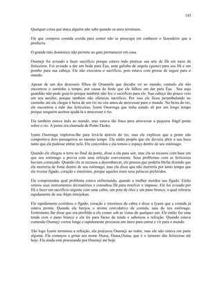 Qualquer coisa que ataca alguém não sabe quando os anos terminam.
Ele que comprou comida cozida para comer não se preocupa em conhecer o fazendeiro que a
produziu.
O grande rato doméstico não permite ao gato permanecer em casa.
Osameji foi avisado a fazer sacrifício porque estava indo praticar sua arte de Ifá em meio de
feiticeiros. Foi avisado a dar um bode para Èşu, uma galinha de angola (guine) para seu Ifá e um
pombo para sua cabeça. Ele não executou o sacrifício, pois estava com pressa de seguir para o
mundo.
Apesar de um dos dezesseis filhos de Ọrunmila que decidiu vir ao mundo, contudo ele não
encontrou o caminho a tempo, por causa do bode que ele falhou em dar para Èşu. Seu anjo
guardião não pode guiá-lo porque também não fez o sacrifício para ele. Sua cabeça tão pouco veio
em seu auxílio, porque também não ofereceu sacrifício. Por isso ele ficou perambulando no
caminho até ele chegar à beira de um rio no céu antes de atravessar para o mundo. Na beira do rio,
ele encontrou a mãe das feiticeiras, Iyami Osoronga que tinha estado ali por um longo tempo
porque ninguém aceitou ajudá-la a atravessar o rio.
Ela também estava indo ao mundo, mas estava tão fraca para atravessar a pequena frágil ponte
sobre o rio. A ponte era chamada de Ponte Ekoko.
Iyami Osoronga implorou-lhe para levá-la através do rio, mas ele explicou que a ponte não
comportava dois passageiros ao mesmo tempo. Ela então propôs que ele deveria abrir a sua boca
tanto que ela pudesse entrar nela. Ele concordou e ela tomou o espaço dentro de seu estômago.
Quando ele chegou a terra no final da ponte, disse a ela para sair, mas ela se recusou com base em
que seu estômago a provia com uma refeição conveniente. Seus problemas com as feiticeiras
haviam começado. Quando ela se recusou a desembarcar, ele pensou que poderia blefar dizendo que
ela morreria de fome dentro de seu estômago, mas ela disse que não morreria por tanto tempo que
ele tivesse fígado, coração e intestinos, porque aqueles eram seus petiscos preferidos.
Ele compreendeu qual problema estava enfrentando, quando a mulher mordeu seu fígado. Então
retirou seus instrumentos divinatórios e consultou Ifá para resolver o impasse. Ele foi avisado por
Ifá a fazer um sacrifício urgente com uma cabra, um pote de óleo e um pano branco, o qual retiraria
rapidamente de seu Akpo minijekun.
Ele rapidamente cozinhou o fígado, coração e intestinos da cabra e disse a Iyami que a comida já
estava pronta. Quando ela farejou o aroma convidativo da comida, saiu do seu estômago.
Eentretanto lhe disse que era proibido a ela comer sob as vistas de qualquer um. Ele então fez uma
tenda com o pano branco e ela foi para baixo da tenda e saboreou a refeição. Quando estava
comendo Osameji correu longe e rapidamente procurou um útero para entrar e vir para o mundo.
Tão logo Iyami terminou a refeição, ela procurou Osameji ao redor, mas ele não estava em parte
alguma. Ela começou a gritar seu nome Osasa, Osasa,Osasa, que é o lamento das feiticeiras até
hoje. Ela ainda está procurando por Osameji até hoje.
185
 