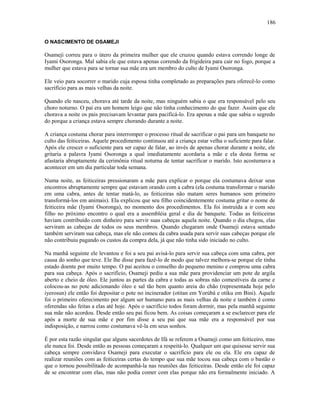 O NASCIMENTO DE OSAMEJI
Osameji correu para o útero da primeira mulher que ele cruzou quando estava correndo longe de
Iyami Osoronga. Mal sabia ele que estava apenas correndo da frigideira para cair no fogo, porque a
mulher que estava para se tornar sua mãe era um membro do culto de Iyami Osoronga.
Ele veio para socorrer o marido cuja esposa tinha completado as preparações para oferecê-lo como
sacrifício para as mais velhas da noite.
Quando ele nasceu, chorava até tarde da noite, mas ninguém sabia o que era responsável pelo seu
choro noturno. O pai era um homem leigo que não tinha conhecimento do que fazer. Assim que ele
chorava a noite os pais precisavam levantar para pacificá-lo. Era apenas a mãe que sabia o segredo
do porque a criança estava sempre chorando durante a noite.
A criança costuma chorar para interromper o processo ritual de sacrificar o pai para um banquete no
culto das feiticeiras. Aquele procedimento continuou até a criança estar velha o suficiente para falar.
Após ele crescer o suficiente para ser capaz de falar, ao invés de apenas chorar durante a noite, ele
gritaria a palavra Iyami Osoronga a qual imediatamente acordaria a mãe e ela desta forma se
afastaria abruptamente da cerimônia ritual noturna de tentar sacrificar o marido. Isto acostumava a
acontecer em um dia particular toda semana.
Numa noite, as feiticeiras pressionaram a mãe para explicar o porque ela costumava deixar seus
encontros abruptamente sempre que estavam orando com a cabra (ela costuma transformar o marido
em uma cabra, antes de tentar matá-lo, as feiticeiras não matam seres humanos sem primeiro
transformá-los em animais). Ela explicou que seu filho coincidentemente costuma gritar o nome de
feiticeira mãe (Iyami Osoronga), no momento dos procedimentos. Ela foi instruída a ir com seu
filho no próximo encontro o qual era a assembléia geral e dia de banquete. Todas as feiticeiras
haviam contribuído com dinheiro para servir suas cabeças aquela noite. Quando o dia chegou, elas
serviram as cabeças de todos os seus membros. Quando chegaram onde Osameji estava sentado
também serviram sua cabeça, mas ele não comeu da cabra usada para servir suas cabeças porque ele
não contribuiu pagando os custos da compra dela, já que não tinha sido iniciado no culto.
Na manhã seguinte ele levantou e foi a seu pai avisá-lo para servir sua cabeça com uma cabra, por
causa do sonho que teve. Ele lhe disse para fazê-lo de modo que talvez melhora-se porque ele tinha
estado doente por muito tempo. O pai aceitou o conselho do pequeno menino e comprou uma cabra
para sua cabeça. Após o sacrifício, Osameji pediu a sua mãe para providenciar um pote de argila
aberto e cheio de óleo. Ele juntou as partes da cabra e todas as sobras não comestíveis da carne e
colocou-as no pote adicionando óleo e sal tão bem quanto areia do chão (representada hoje pelo
iyerosun) ele então foi depositar o pote no incinerador (otitan em Yorùbá e otiku em Bini). Aquele
foi o primeiro oferecimento por algum ser humano para as mais velhas da noite e também é como
oferendas são feitas a elas até hoje. Após o sacrifício todos foram dormir, mas pela manhã seguinte
sua mãe não acordou. Desde então seu pai ficou bem. As coisas começaram a se esclarecer para ele
após a morte de sua mãe e por fim disse a seu pai que sua mãe era a responsável por sua
indisposição, e narrou como costumava vê-la em seus sonhos.
É por esta razão singular que alguns sacerdotes de Ifá se referem a Osameji como um feiticeiro, mas
ele nunca foi. Desde então as pessoas começaram a respeitá-lo. Qualquer um que quisesse servir sua
cabeça sempre convidava Osameji para executar o sacrifício para ele ou ela. Ele era capaz de
realizar reuniões com as feiticeiras certas do tempo que sua mãe tocou sua cabeça com o bastão o
que o tornou possibilitado de acompanhá-la nas reuniões das feiticeiras. Desde então ele foi capaz
de se encontrar com elas, mas não podia comer com elas porque não era formalmente iniciado. A
186
 
