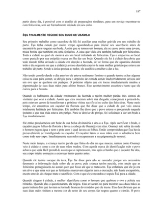 partir desse dia, é possível com o auxílio de preparações similares, para um noviço encontrar-se
com feiticeiras, sem ser formalmente iniciado em seu culto.
ÈŞU FINALMENTE RECEBE SEU BODE DE OSAMEJI
Seu primeiro trabalho como sacerdote de Ifá foi auxiliar uma mulher grávida em seu trabalho de
parto. Èşu tinha estado por muito tempo aguardando-o para iniciar seu sacerdócio antes de
encontrá-lo para resgatar seu bode. Assim que se tornou um homem, ele se casou como uma jovem,
moça bonita que também era uma feiticeira. A casa que vivia era também habitada por feiticeiras.
Toda a cidade na qual ele morava era um local infestado de feiticeiras. Èşu o empurrou ao local
como punição por sua estúpida recusa em lhe dar um bode. Quando ele foi à cidade descobriu que
todo mundo tinha deixado a cidade em direção a fazenda, de tal forma que ele aguardou durante
todo o dia seguinte em que a cidade já estava desolada exceto de uma mulher grávida que estava em
trabalho de parto. Sendo a única pessoa ao redor, ele auxiliou a mulher a dar a luz.
Não tendo comido desde o dia anterior ele estava realmente faminto e quando tentou achar alguma
coisa na casa para comer, se dirigiu para o depósito de comida aonde inadvertidamente deixou cair
um ovo que se quebrou em pedaços. O próximo objeto que ele tocou imediatamente mudou a
pigmentação de suas duas mãos para albino branco. Este acontecimento assustou-o tanto que ele
correu para a floresta.
Quando os habitantes da cidade retornaram da fazenda a recém mulher parida lhes contou do
visitante que veio a cidade. Assim que eles ouviram sobre sua chegada, começaram a procurá-lo,
pois estavam certos de transformar a próxima vítima sacrificial no culto das feiticeiras. Neste meio
tempo, ele encontrou um caçador na floresta que lhe disse que a cidade de que veio estava
totalmente habitada por feiticeiras. Ele também lhe disse que o povo estava o procurando naquele
instante e que sua vida estava em perigo. Para se desviar do perigo, foi solicitado a dar um bode a
Èşu imediatamente.
Ele então providenciou um bode de sua bolsa divinatória e deu-o a Èşu. Após sacrificar o bode, o
caçador pegou folhas da floresta e lavou a cabeça de Osameji com elas. Osameji não sabia da onde
o homem pegou água e nem o pote com o qual lavava as folhas. Então compreendeu que Èşu havia
provavelmente se transfigurado no caçador. O caçador lavou a suas mãos com a substância bem
como todo seu corpo. Imediatamente suas mãos recuperaram a sua pigmentação normal.
Neste meio tempo, a criança recém parida que falou do dia em que nasceu, narrou como Osameji
veio à cidade e como a cor de suas mãos mudou. Com aquela marca de identificação todo o povo
achava que seria fácil prendê-lo assim que o capturassem, mas após o banho que o caçador lhe deu,
seu corpo inteiro começou a escurecer tanto quanto antes.
Quando ele tentou escapar da área, Èşu lhe disse para não se esconder porque era necessário
desmentir a informação dada sobre ele ao povo, pela criança recém nascida, com medo que as
feiticeiras perseguissem-no aonde quer que fosse até que o matassem. Èşu enfatizou que ele já era
um alvo e que uma vez que as feiticeiras marcavam alguém para a execução, não havia escapatória,
exceto através de cheque-mate e sacrifício. Com o que ele concordou e seguiu Èsù para a cidade.
Quando chegou à cidade, a mulher identificou como o homem que quebrou o ovo e poluiu seu
remédio. Quando elas o questionaram, ele negou. Elas avisaram-no para mostrar suas duas mãos as
quais tinham dito que haviam se tornado brancas do remédio que ele tocou. Elas descobriram que as
suas duas mãos tinham a mesma cor do resto do seu corpo, tão negras quanto o carvão. O povo
187
 