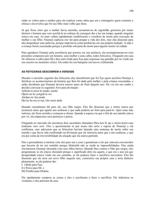 então se voltou para a mulher para ela explicar como sabia que era o estrangeiro quem cometeu a
ofensa e ela revelou que foi seu filho mais velho que disse.
Já que ficou claro que a mulher havia mentido, acusaram-na de ingratidão grosseira por tentar
destruir o homem que veio auxiliá-la no esforço de conseguir dar a luz em tempo, quando ninguém
estava em casa. As mais velhas rapidamente modificaram o veredicto de morte pela execução da
mulher e seu filho. Osameji suplicou em vão para poupar a vida dos dois, mas elas disseram para
não desperdiçar suas palavras, porque nada havia como perdoá-las em sua própria tradição. A mãe e
a criança foram executadas porque é proibido sob pena de morte para alguém mentir na cidade.
Para agradecer Osameji pela assistência que prestou em sua ausência, ela recompensaram-no com
presentes compostos por um homem, uma mulher e uma cabra, todos feiticeiros. Chegando em casa
ele ofereceu a cabra para Ifá e deu outro bode para Èşu para expressar sua gratidão por ter vindo em
seu socorro no momento crítico. Ele então fez um banquete em louvor a Ọrúnmìlá.
AS FEITICEIRAS DESCOBREM A VERDADE
Durante o encontro seguinte das feiticeiras elas descobriram que foi Èşu quem auxiliou Osameji a
falsificar os acontecimentos da história que lhes foi dada pela mulher e pela criança executadas, e
então decidiram que Osameji deveria morrer antes do final daquele ano. Ele viu em seu sonho e
decidiu convocar os seguintes Awo para divinação:
Ajibola ni sawo ki maaki, meeki
Opolo mi ko yongidi le wa
Akidan mi Ata mode
Ojo ko ba mu ni run, Oni moni dede.
Quando consultaram Ifá para ele, seu Odu surgiu. Eles lhe disseram que a morte estava por
acontecer antes que aquele ano acabasse e que nada poderia ser feito para pará-lo. Após estas más
notícias, ele ficou sozinho e começou a chorar. Quando a esposa viu que o fim do seu marido estava
por vir, ela empacotou seus pertences e partiu.
Chegando ao mercado ela encontrou dois sacerdotes chamados Oleu ken bi aja e olurin kurin oma
erukunse soro soro. Eles a questionaram se por acaso não seria a esposa de Osameji e ela
confirmou, mas adicionou que as feiticeiras haviam lançado uma sentença de morte sobre seu
marido e que havia sido confirmado na divinação que ele morreria antes que o ano acabasse, e que
era por conta da irreversibilidade da situação que ela estava partindo.
Eles a persuadiram a retornar com eles para sua a casa e garantiram a ela que estavam convencidos
que haveria de ter um remédio porque Ọrúnmìlá não se rende às impossibilidades. Eles ainda
encontraram Ọsameji chorando com seus olhos baixos. Quando lhes contou o Odu que surgiu, eles
perguntaram se ele estava chorando porque o significado dele era aquele, e que era o ano em que
prosperidade estava vindo em seu caminho, se ele pudesse fazer o sacrifício necessário. Eles lhe
disseram que ele teria um novo filho naquele ano, construiria sua própria casa e teria dinheiro
plenamente, se ele pudesse dar:
I ) Bode para Èşu;
II ) Porco para Ifá e
III) Pombo para Olokún.
Ele rapidamente comprou as coisas e eles o auxiliaram a fazer o sacrifício. Ele indenizou os
visitantes e eles partiram da casa.
188
 