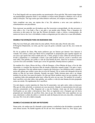 E no final daquele mês sua esposa perdeu sua menstruação e ficou grávida. Não muito tempo depois
sua popularidade aumentou muito e seu trabalho se tornou muito próspero e dinheiro veio a ele de
todas as direções. Tão logo sentiu que tinha dinheiro suficiente, ele comprou sua própria casa.
Após completar sua casa, sua esposa deu à luz. Ele adentrou o novo ano com opulência e
contentamentos sem precedentes.
Para expressar sua gratidão aos divinadores que lhe trouxeram a prosperidade, ele deu um porco e
uma cabra a ifa, e um bode a Èşu e um galo e um pombo para Olokún. Para o banquete ele
convocou os dois pares de Awo que lhe fizeram divinação e após a vitória e comemoração, ele
cantou em louvor aos Awo e divindades e todos se alegraram por ele sobreviver a suas dificuldades.
OSAMEJI FAZ DIVINÇÃO PARA OS DEZESSEIS OBA
Ofuu fuu Lere Oodo giri, odule alara Isa omo ojibolu. Owole saka saka, Owole soko soko.
O Peregrino Onipresente, ou vento, que faz o que ele gosta e entende o que ele faz, era o nome de
Osameji.
Ele foi ao palácio do Alara, Oba muito poderoso que era famoso por destruir Awo famosos à
vontade. Ele contou a Alara que Morte havia completado as preparações para sepultar alguém em
sua casa e que aquele fato estava selado para ele, o Alara, porque as mais velhas da noite haviam-no
levado a julgamento e o condenado a morte e que nada poderia salvá-lo, exceto o sacrifício com
uma cabra, uma galinha, um coelho e o talo de uma banana da terra. Alara Isa se recusou a encarar
o jovem Awo com seriedade. Vendo que o aviso foi ignorado, Osameji deixou o palácio.
Ele também foi a Ajero, Olowo de Owo, o Illa de Orangun, o Owa Obokun de Ijesa, o Ewi de Ado
Ajuwaleke e o restante dos dezesseis Oba do mundo conhecidos naquele tempo. Um após o outro,
todos o ignoraram. Eles não sabiam muito a respeito das feiticeiras e sua influência sobre o mundo e
assim não sabiam que crédito e peso dar ao aviso de Osameji. Ele se sentiu sob obrigação divina de
alertar os Oba de sua morte iminente, fazendo sua parte. Então retornou para casa e ao chegar
também foi até dois Awo para divinação e foi dito que Morte também estava em seu caminho e que
a sepultura tinha sido preparada pelas mais velhas da noite em sua casa. Ele também foi avisado a
fazer sacrifício com uma cabra, uma galinha, um coelho e o talo de uma banana da terra preparada
como um caixão. Ele rapidamente fez o sacrifício.
Um mês depois a morte repentina do Alara Isa foi anunciada e um após outro, todos os dezesseis
Oba que ele tinha advertido, se juntaram aos seus ancestrais. Quando os representantes da noite que
estavam consumindo os Oba, chegaram até a casa de Osameji, viram que ele havia construído
fortificações ao seu redor e deixaram-no ileso. Eles se regalaram com o banquete que ele havia
preparado por intermédio do sacrifício feito, mas já que eles tinham feito uma sepultura em sua
casa, enterraram o crânio da cabra e o caixão do caule da banana da terra em cima dele, e deixaram
sua casa. Ele viveu até a idade avançada.
OSAMEJI É ACUSADO DE SER UM FEITICEIRO
Numa noite, ele sonhou que foi chamado a juízo perante a conferência das divindades e acusado de
uma ofensa secreta. Na manhã seguinte ele foi até um Awo chamado Asare Lo, Awa Ajoyo, para
189
 