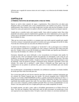informou que o segredo do sucesso estava em ouvir sempre a voz silenciosa da divindade chamada
Perseverança.
CAPÍTULO III
A PRIMEIRA TENTATIVA DE ESTABELECER A VIDA NA TERRA
Oposto ao motivo deste conjunto de regras e regulamentos, Deus desenvolveu um plano para
despachar todas as divindades para a terra simultaneamente sem nenhum aviso prévio. Uma bela
manhã portanto, Deus chamou a sua criada Arugba para convidar cada uma das divindades, em suas
respectivas casas, para aparecerem no palácio celeste na manhã seguinte para um desígnio especial.
Arugba pôs-se a caminho muito cedo naquela manhã. Antes então de qualquer modo, Deus tinha
preparado uma câmara especial completamente equipada com vários implementos com os quais Ele
contava que as divindades executassem suas tarefas na terra. A mensagem de Arugba para cada uma
das divindades foi clara.
“Meu pai me enviou para convidá-lo a se preparar para uma tarefa especial amanhã pela manhã.
Você deve começar se preparando para partir em missão assim que a mensagem divina lhe for dada.
Você não deve retornar para sua casa antes de embarcar na missão.”
A maioría das Divindades levou a mensagem ao “pé-da-letra” e não se preocupou em se informar
com seus próprios conselheiros ou guardiões em como começar a tarefa que Deus tinha reservado
para eles. Arugba visitou as casas das divindades por ordem de idade, que significa que Ọrúnmìlá, o
mais moço das divindades, foi o último a ser visitado.
Entretanto, Ọrúnmìlá que estava habituado a criar circunstâncias de divinação toda manhã, foi
avisado por Ifá a fazer um banquete naquele dia particular em antecipação a uma visita em sua
residência. Na hora que Arugba alcançou a casa de Ọrúnmìlá, já era muito tarde da noite. Não tinha
feito nenhuma refeição desde a manhã, e Arugba já estava com muita fome quando alcançou a casa
de Ọrúnmìlá. Antes de permiti-la entregar a mensagem divina, Ọrúnmìlá a persuadiu a fazer uma
refeição. Ela comeu até se satisfazer e então contou a Ọrúnmìlá que Deus queria que ele
comparecesse em seu palácio no próximo dia, junto com as outras divindades para uma missão
especial.
Em reconhecimento a hospitalidade de Ọrúnmìlá, ela confidenciou ajudando-o revelando detalhes
da missão que Deus tinha reservado para eles.
Ela o avisou para pedir por três favores especiais para Deus em adição a qualquer instrumento que
ele coletaria da Câmara Especial para sua missão. Ele deveria perguntar pelo CAMALEÃO,
(Alagemo em Yorùbá e OMAENEROKHI em Bini), a galinha multicolorída doméstica de Deus, e a
bolsa especial do próprio Deus (Akponimijekun em Yorùbá e Agbavboko em Bini). Nós veremos o
significado deste pedido especial mais tarde. Em uma última ressalva, Arugba informou Ọrúnmìlá
que se ele assim o desejasse, poderia também persuadir Deus em levá-la acompanhando-o na sua
missão. Com estas palavras de aviso Arugba partiu para casa, tendo completado sua tarefa.
Na manhã seguinte, um após o outro, todas as divindades apresentaram-se no Palácio Divino de
Deus. Tão logo que chegaram, Deus pediu para cada um deles prosseguir na jornada para a terra
sem regressar aos seus respectivos lares. Um após o outro eles vieram e se moveram marchando em
19
 