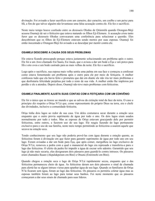 divinação. Foi avisado a fazer sacrifício com um carneiro, dez caracóis, um coelho e um peixe para
Ifá, a fim de que talvez alguém não levantasse uma falsa acusação contra ele. Ele fez o sacrifício.
Neste meio tempo houve confusão entre os dezesseis Olodus de Ọrúnmìlá quando Orongun-Meji
acusou Osameji de ser o feiticeiro que estava matando os filhos Eji-Elemere. A acusação criou tanto
furor que os dezesseis Olodus convocaram uma conferência para solucionar a questão. Eles
descobriram que os filhos de Eji-Elemere estavam sendo mortos por suas esposas. Osameji foi
então inocentado e Orangun-Meji foi avisado a se desculpar por mentir contra ele.
OSAMEJI DESCOBRE A CAUSA DOS SEUS PROBLEMAS
Ele estava ficando preocupado porque estava justamente solucionando um problema após o outro.
Ele foi a um Awo chamado Esi Saara, Esi Jasan, que o avisou a dar um bode a Èşu e um porco para
Ifá e oito ovos e um bode castrado para as mais velhas da noite. Ele fez o sacrifício.
Logo após o sacrifício, sua esposa mais velha sentiu uma palma em sua face e começou a confessar
como estava fomentando um problema após o outro para ele por meio de feitiçaria. A mulher
confessou tudo que ela havia feito e prometeu que daí em diante ele não iria ter mais problemas e
que desfrutaria felicidade perpétua por todo o resto de sua vida. A mulher então lhe implorou por
perdão e ele a atendeu. Depois disso, Osameji não teve mais problemas com feiticeiras.
OSAMEJI FINALMENTE AJUSTA SUAS CONTAS COM A FEITIÇARIA COM UM CONVÊNIO
Ele foi o único que as trouxe ao mundo e que as salvou da extinção total da face da terra. O caso a
princípio diz respeito a Oríşa N’Lá que, como representante do próprio Deus na terra, era o chefe
das divindades, inclusive a comunidade feiticeira.
Oríşa tinha dois lagos ao redor de sua casa. Um deles costumava secar durante a estação seca
enquanto que o outro provia suprimento de água por todo o ano. Os dois lagos eram usados
normalmente por tudo e todos. Mas as esposas de Oríşa estavam gracejando dele por permitir
feiticeiras, entre outros, a fazerem uso do seu lago. Ele reagiu fazendo do lago permanente
exclusivo para o uso de sua família, neste meio tempo permitindo as feiticeiras a usarem aquele que
secava na estação seca.
Tendo conhecimento que seu lago não poderia provê-las com água durante a estação quente, as
feiticeiras foram à divinação em que fazer para garantir suprimento de água por todo ano em seu
lago. Foram avisadas a dar um bode para Èşu, que após comer, mergulhou no lago exclusivo de
Oríşa N’Lá, removeu a pedra com a qual o manancial do lago era represada e transferiu-a para o
lago das feiticeiras. O efeito da pedra foi impedir a água de escoar solo adentro. Garantido que seu
lago já não mais secaria, elas designaram dois pássaros para guardá-lo contra intrusos. Os pássaros
eram chamados Ikaare (Akpalakperam em Bini) e Otuutu (Emrimohi em Bini).
Quando chegou a estação seca o lago de Oríşa N’Lá rapidamente secou, enquanto que o das
feiticeiras permaneceu cheio de água. As feiticeiras deram aos dois pássaros o sinal de chamada
para alertá-las se algum intruso viesse para apanhar água de seu lago. Quando os familiares de Oríşa
N’lá ficaram sem água, foram ao lago das feiticeiras. Os pássaros os permitiu coletar água mas as
esposas também foram ao lago para tomar seus banhos. Foi neste momento que os pássaros
começaram a dar seus sinais de chamado para suas líderes.
190
 