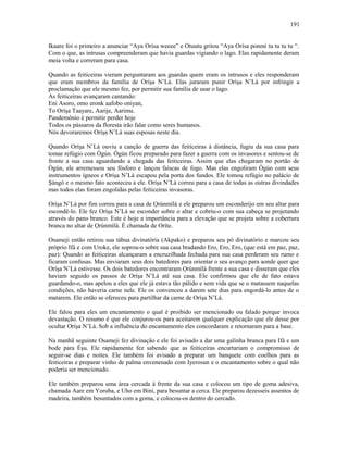 Ikaare foi o primeiro a anunciar “Aya Orísa weeee” e Otuutu gritou “Aya Orísa ponmi tu tu tu tu “.
Com o que, as intrusas compreenderam que havia guardas vigiando o lago. Elas rapidamente deram
meia volta e correram para casa.
Quando as feiticeiras vieram perguntaram aos guardas quem eram os intrusos e eles responderam
que eram membros da família de Oríşa N’Lá. Elas juraram punir Oríşa N’Lá por infringir a
proclamação que ele mesmo fez, por permitir sua família de usar o lago.
As feiticeiras avançaram cantando:
Eni Asoro, omo eronk aafobo oniyan,
To Oríşa Taayare, Aarije, Aarimu.
Pandemônio é permitir perder hoje
Todos os pássaros da floresta irão falar como seres humanos.
Nós devoraremos Oríşa N’Lá suas esposas neste dia.
Quando Oríşa N’Lá ouviu a canção de guerra das feiticeiras à distância, fugiu da sua casa para
tomar refúgio com Ògún. Ògún ficou preparado para fazer a guerra com os invasores e sentou-se de
fronte a sua casa aguardando a chegada das feiticeiras. Assim que elas chegaram no portão de
Ògún, ele arremessou seu fósforo e lançou faíscas de fogo. Mas elas engoliram Ògún com seus
instrumentos ígneos e Oríşa N’Lá escapou pela porta dos fundos. Ele tomou refúgio no palácio de
Şàngó e o mesmo fato aconteceu a ele. Oríşa N’Lá correu para a casa de todas as outras divindades
mas todos elas foram engolidas pelas feiticeiras invasoras.
Oríşa N’Lá por fim correu para a casa de Ọrúnmìlá e ele preparou um esconderijo em seu altar para
escondê-lo. Ele fez Oríşa N’Lá se esconder sobre o altar e cobriu-o com sua cabeça se projetando
através do pano branco. Este é hoje a importância para a elevação que se projeta sobre a cobertura
branca no altar de Ọrúnmìlá. È chamada de Oríte.
Osameji então retirou sua tábua divinatória (Akpako) e preparou seu pó divinatório e marcou seu
próprio Ifá e com Uroke, ele soprou-o sobre sua casa bradando Ero, Ero, Ero, (que está em paz, paz,
paz): Quando as feiticeiras alcançaram a encruzilhada fechada para sua casa perderam seu rumo e
ficaram confusas. Mas enviaram seus dois batedores para orientar o seu avanço para aonde quer que
Oríşa N’Lá estivesse. Os dois batedores encontraram Ọrúnmìlá frente a sua casa e disseram que eles
haviam seguido os passos de Oríşa N’Lá até sua casa. Ele confirmou que ele de fato estava
guardando-o, mas apelou a eles que ele já estava tão pálido e sem vida que se o matassem naquelas
condições, não haveria carne nele. Ele os convenceu a darem sete dias para engordá-lo antes de o
matarem. Ele então se ofereceu para partilhar da carne de Oríşa N’Lá.
Ele falou para eles um encantamento o qual é proibido ser mencionado ou falado porque invoca
devastação. O resumo é que ele conjurou-os para aceitarem qualquer explicação que ele desse por
ocultar Oríşa N’Lá. Sob a influência do encantamento eles concordaram e retornaram para a base.
Na manhã seguinte Osameji fez divinação e ele foi avisado a dar uma galinha branca para Ifá e um
bode para Èşu. Ele rapidamente fez sabendo que as feiticeiras encurtariam o compromisso de
seguir-se dias e noites. Ele também foi avisado a preparar um banquete com coelhos para as
feiticeiras e preparar vinho de palma envenenado com Iyerosun e o encantamento sobre o qual não
poderia ser mencionado.
Ele também preparou uma área cercada à frente da sua casa e colocou um tipo de goma adesiva,
chamada Aare em Yoruba, e Uho em Bini, para besuntar a cerca. Ele preparou dezesseis assentos de
madeira, também besuntados com a goma, e colocou-os dentro do cercado.
191
 