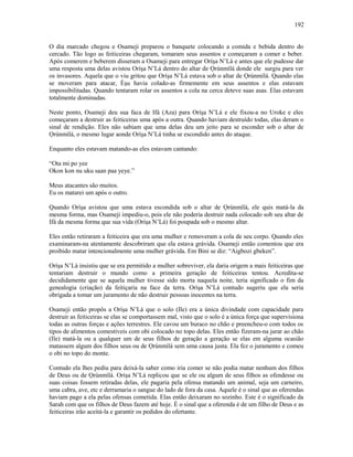 O dia marcado chegou e Osameji preparou o banquete colocando a comida e bebida dentro do
cercado. Tão logo as feiticeiras chegaram, tomaram seus assentos e começaram a comer e beber.
Após comerem e beberem disseram a Osameji para entregar Oríşa N’Lá e antes que ele pudesse dar
uma resposta uma delas avistou Oríşa N’Lá dentro do altar de Ọrúnmìlá donde ele surgiu para ver
os invasores. Aquela que o viu gritou que Oríşa N’Lá estava sob o altar de Ọrúnmìlá. Quando elas
se moveram para atacar, Èşu havia colado-as firmemente em seus assentos e elas estavam
impossibilitadas. Quando tentaram rolar os assentos a cola na cerca deteve suas asas. Elas estavam
totalmente dominadas.
Neste ponto, Osameji deu sua faca de Ifá (Aza) para Oríşa N’Lá e ele fixou-a no Uroke e eles
começaram a destruir as feiticeiras uma após a outra. Quando haviam destruído todas, elas deram o
sinal de rendição. Eles não sabiam que uma delas deu um jeito para se esconder sob o altar de
Ọrúnmìlá, o mesmo lugar aonde Oríşa N’Lá tinha se escondido antes do ataque.
Enquanto eles estavam matando-as eles estavam cantando:
“Ota mi po yee
Okon kon nu uku saan paa yeye.”
Meus atacantes são muitos.
Eu os matarei um após o outro.
Quando Oríşa avistou que uma estava escondida sob o altar de Ọrúnmìlá, ele quis matá-la da
mesma forma, mas Osameji impediu-o, pois ele não poderia destruir nada colocado sob seu altar de
Ifá da mesma forma que sua vida (Oríşa N’Lá) foi poupada sob o mesmo altar.
Eles então retiraram a feiticeira que era uma mulher e removeram a cola de seu corpo. Quando eles
examinaram-na atentamente descobriram que ela estava grávida. Osameji então comentou que era
proibido matar intencionalmente uma mulher grávida. Em Bini se diz: “Aigbozi gbeken”.
Oríşa N’Lá insistiu que se era permitido a mulher sobreviver, ela daria origem a mais feiticeiras que
tentariam destruir o mundo como a primeira geração de feiticeiras tentou. Acredita-se
decididamente que se aquela mulher tivesse sido morta naquela noite, teria significado o fim da
genealogia (criação) da feitiçaria na face da terra. Oríşa N’Lá contudo sugeriu que ela seria
obrigada a tomar um juramento de não destruir pessoas inocentes na terra.
Osameji então propôs a Oríşa N’Lá que o solo (Ile) era a única divindade com capacidade para
destruir as feiticeiras se elas se comportassem mal, visto que o solo é a única força que supervisiona
todas as outras forças e ações terrestres. Ele cavou um buraco no chão e preencheu-o com todos os
tipos de alimentos comestíveis com obi colocado no topo delas. Eles então fizeram-na jurar ao chão
(Ile) matá-la ou a qualquer um de seus filhos de geração a geração se elas em alguma ocasião
matassem algum dos filhos seus ou de Ọrúnmìlá sem uma causa justa. Ela fez o juramento e comeu
o obi no topo do monte.
Contudo ela lhes pediu para deixá-la saber como iria comer se não podia matar nenhum dos filhos
de Deus ou de Ọrúnmìlá. Oríşa N’Lá replicou que se ele ou algum de seus filhos as ofendesse ou
suas coisas fossem retiradas delas, ele pagaria pela ofensa matando um animal, seja um carneiro,
uma cabra, ave, etc e derramaria o sangue do lado de fora da casa. Aquele é o sinal que as oferendas
haviam pago a ela pelas ofensas cometida. Elas então deixaram no sozinho. Este é o significado da
Sarah com que os filhos de Deus fazem até hoje. É o sinal que a oferenda é de um filho de Deus e as
feiticeiras irão aceitá-la e garantir os pedidos do ofertante.
192
 