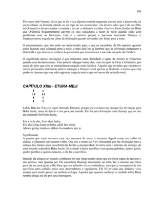 Por outro lado Osameji disse que se ela visse alguma comida preparada em um pote e depositada na
encruzilhada, na beirada estrada ou no topo de um incinerador, ela deverá saber que é de um filho
de Ọrúnmìlá e deverá aceitar a comida e deixar o ofertante sozinho. Este é o Etutu (Izobo em Bini)
que Ọrúnmìlá freqüentemente adverte os seus seguidores a fazer de noite quando estão com
problemas com as feiticeiras. Este é o motivo porque o Iyerosun marcando Osameji é
freqüentemente traçado na tábua de divinação quando oferendas são feitas para a noite.
O encantamento, que não pode ser mencionado aqui, e que os sacerdotes de Ifá repetem quando
estão fazendo uma oferenda para a noite, é para fazê-los se lembrar que as oferendas pertencem a
Ọrúnmìlá e que devem se lembrar do juramento que ministraram a sua mãe naquele dia fatídico.
O significado destas revelações é que nenhuma outra divindade é capaz de resistir às feiticeiras
quando elas decidem atacar. Elas podem subjugar todos eles, com exceção de Deus e Ọrúnmìlá, por
causa do jeito que eles as manipularam naquela noite fatídica. Alguém que acredita que encantos e
outros preparados diabólicos podem subjugar a feitiçaria está apenas se iludindo, a menos que elas
quebrem contrato que sua mãe registrou naquela noite e que salvou-as da extinção total.
CAPÍTULO XXIII - ETURA-MEJI
I I
I I I I
I I
I I
Lahila Ilala hu. Este é o signo chamado Otumeji, porque ele é o único no céu que fez divinação para
Baba Imole, antes de deixar o céu para este mundo. Ele foi para divinação com Otumeji que no céu
era chamado Eni Baba Iaaba.
Eni a ba la aba, Eeni abaa laaba,
Eni aba la baa lanpe ni baba, adifa fun Imole
Abewu gereje tiojokosi ibikon tio maakere aye je.
Significando:
A pessoa que você encontra uma vez encontra de novo, e encontra depois como um velho na
cidade, é chamado um homem velho. Que era o nome do Awo (Otumeji) que fez divinação para a
cabeça dos Imoles para possibilitá-las herdar a prosperidade da terra com o mínimo de esforço, de
uma posição sedentária.Baba Imole, foi avisado a fazer sacrifício com quatro galinhas, quatro galos,
quatro pombos e quatro caracóis, e ele fez o sacrifício.
Quando ele chegou ao mundo, combateu por um longo tempo antes que ele fosse capaz de realizar o
seu destino, mas quando por fim encontrou Otumeji novamente na terra, fez o mesmo sacrifício
para ele em uma gruta e lhe disse que seu rebanho iria se multiplicar, mas que a recompensa de seu
sacrifício seria colhida pelos seus descendentes e seguidores. Ele foi avisado que dinheiro viria
sempre com muito pouco ou nenhum esforço. Aqueles que querem conhecer a verdade sobre Deus
sempre chega até ele por uma mensagem.
193
 