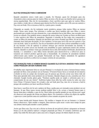 ELE FEZ DIVINAÇÃO PARA O AMENDOIM
Quando amendoim estava vindo para o mundo, foi Otumeji, quem fez divinação para ela.
Amendoim estava ansiosa para ter muitos filhos na terra a fim de que sua família talvez gozasse de
eterna popularidade. Mas ela foi recomendada a fazer sacrifício para que após ter muitos filhos,
seus irmãos e irmãs não se voltassem para destruí-los.Ela foi avisada a servir Ifá com um carneiro e
Èşu com um bode. Ela se recusou a fazê-lo, e partiu para o mundo.
Chegando ao mundo, ela foi realmente muito produtiva porque tinha muitos filhos ao mesmo
tempo. Nesse meio tempo, Èşu informou o coelho que havia também tido seus filhos e estava
procurando por comida com que alimentá-los, e que amendoim havia tido filhos, mas escondeu seus
jovens no subsolo. Èşu também atraiu a atenção do ouriço (ekun em Yoruba ou Orere em Bini) para
o valor nutritivo dos filhos de amendoim. Seguindo o conselho de Èşu todos eles começaram a
comer os filhos de amendoim. Quando ela descobriu que estava ficando sem filhos, foi até um Awo
chamado Jemi Sudi para divinação. O Awo também a avisou para servir Ifá com um carneiro e Èşu
com um bode. Após os sacrifícios, Èşu foi ao fazendeiro adverti-lo para colocar armadilhas ao redor
de sua fazenda a fim de capturar os animais intrusos que estavam devastando sua fazenda. O
fazendeiro de acordo cercou sua fazenda com armadilhas as quais capturaram muitos dos animais
intrusos. Quando os animais viram que amendoim havia sido efetivamente fortificado, desistiram da
fazenda, e o amendoim e seus filhos foram deixados para desenvolver-se e sobreviver para se
tornarem um rentável produto agrícola para a humanidade. As sementes de amendoim também
sobreviveram para manter sua geração florescendo até hoje. Depois amendoim foi agradecer
Ọrúnmìlá por auxiliá-la a sobreviver ao ataque violento de seus parentes.
FEZ DIVINAÇÃO PARA O HOMEM BRANCO QUANDO ELE ESTAVA ANSIOSO PARA SABER
COMO PRODUZIR UM SER HUMANO VIVO
O trabalho mais importante feito no céu por Otumeji é a revelação de como o homem branco tentou
aprender de Deus como produzir um ser humano. O homem branco havia se tornado de tal maneira
evoluído na terra no campo das invenções que ele pensou que deveria coroar seus feitos indo até
Deus para aprender dele como produzir um ser humano. Quando chegou no céu, consultou um Awo
chamado Ayegbe kooshe gbere gede, “Nenhum espelho pode ser amplo o suficiente para ver o
comprimento de um ano inteiro”. Kafiriron kadun (loon difa fun oyibo tooma ko ushe ona omo
lowo Oríşa). O homem branco foi avisado a dar um bode para Èşu, mas ele se recusou a fazê-lo
porque não acreditava em fazer sacrifícios fetiches.
Sem fazer o sacrifício ele foi até o palácio de Deus e pediu para ser ensinado como produzir um ser
humano. Já que Deus nunca recusa nenhum pedido feito a ele, avisou o homem branco para ir
buscar lama para o trabalho, o que ele fez. Deus tinha um espelho grande em sua oficina com o qual
ele observava até quando dar forma em algum objeto. Ele examinou o reflexo do objeto do espelho
e aprovou-o como perfeito antes de confirmá-lo como estando em ponto de existir.
Com a lama trazida pelo homem branco, Ele moldou a imagem de um ser humano e o homem
branco observou-o. Após moldar a imagem, Deus deixou-o para secar e neste meio tempo foi para
sua câmara interna para atender a outros pedidos.
Assim que Deus saiu, Èşu veio até a oficina na forma de um policial celeste e perguntou ao homem
branco se ele não poderia replicar a imagem preparada por Deus. O visitante confirmou que ele
podia. Èşu então lhe disse para ir para casa com a imagem, porque ela falaria depois de seca.
194
 