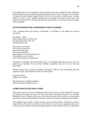 Com aquela parte do aviso enganoso, o homem branco partiu com a imagem humana. Entretanto
quando chegou em casa à imagem não podia falar depois de seca. Este é o porque o homem branco
é incapaz de moldar alguma imagem falante até hoje. Foi por conta do sacrifício que o homem
branco se recusou a fazer. Quando Otumeji surge na divinação para alguém ansioso para fazer
alguma coisa, ele deverá ser avisado para exercitar muita paciência a fim de que talvez possa pegar
a base da questão.
ELE FEZ DIVINAÇÃO PARA A SINCERIDADE E PARA A FALSIDADE
Com o seguinte poema ele advertiu a Sinceridade e a Falsidade no céu quando elas estavam
discutindo;
Oso gegege – obeke
Odewu gereje gereje, ofi iboka mole
Eni toba yole da ohun were were
Aamayo Oluware she.
Eu arremesso um projétil;
E ele acerta um trapaceiro;
Que fez um longo traje;
Para ocultar sua traição.
Quem quer que se esconda para praticar;
Perversidades contra os outros;
Terá o mal envolvendo-o abertamente.
Sinceridade e Falsidade estavam discutindo entre si. Sinceridade argumentava que ele era mais
poderoso que Falsidade. Por outro lado Falsidade argumentava que ele era mais forte que
Sinceridade.
Otumeji avisou-os que o poder de Falsidade é passageiro e efêmero e que Sinceridade, apesar de
vagarosa e frágil, vence Falsidade no final. Ele então cantou:
Lojokon, Lojokon;
Alekpo sika Lojokon;
Não importa como maldade é poderosa;
Justiça sobrepuja a maldade no final.
OTUMEJI PARTE DO CÉU PARA A TERRA
Havia dois amigos no céu que concordaram em partir para a terra ao mesmo tempo. Orí Ala (que
era chamado de Otumeji na terra) e Orí Atosi. Eles foram à divinação com dois Awo chamados
Odogbo kon Areyi e Odogbo kon Oro orun. Eles foram avisados a fazer sacrifício com um carneiro
para cada um de seus anjos guardiões. O carneiro era para ser usado para banquetear as divindades.
Eles também foram avisados a fazer sacrifício com um bode para Èşu, incluindo um cutelo e
mingau (Ogiri). Orí Ala fez o sacrifício, mas Orí Atosi se recusou a fazer qualquer sacrifício. Ele
insistiu que assim que Deus desse permissão para alguém ir para o mundo, ele seria um desperdício
195
 