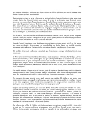 de valoroso dinheiro e esforços para fazer algum sacrifício adicional para as divindades mais
baixas. Ambos partiram para o mundo.
Depois que cresceram na terra, voltaram a ser amigos íntimos. Suas profissões era catar lenha para
vender. Certo dia, Otumeji insistiu que ambos deveriam ir a divinação para descobrir como
prosperar em seu comércio. Seu amigo, que era chamado Alaroye na terra, argumentou que era uma
ação inútil desperdiçar valoroso dinheiro, que eles ganharam da venda da madeira, na divinação.
Eles foram até um Awo chamado Peremu sheke para divinação. Otumeji juntou todas as suas
economias que totalizavam 65k e arrastou seu amigo para acompanhá-lo para a divinação. Cada um
deles tinha um instrumento (matchet) com o qual apanhavam lenha no mato e um galo para acordá-
los de manhã para se prepararem para suas tarefas diárias.
Na divinação, cada um deles foi avisado a fazer sacrifício com um cutelo, um galo, e uma roupa na
qual ele viajou para o mato. Alaroye brincou que o Awo queria privá-los de seus únicos pertences e
insistiu que ele nunca faria tal sacrifício de auto privação.
Quando Otumeji chegou em casa, decidiu que retornaria ao Awo para fazer o sacrifício. Ele pegou
seu cutelo, seu único e favorito galo e o traje (Etalubo em Bini e Bamte em Yorùbá) restando
apenas sua respiração nele. Ele também foi com todo o dinheiro guardado com ele em casa.
Ele também foi avisado a adicionar a almofada que ele costumava carregar a lenha da floresta para
o mercado.
O Awo fez o sacrifício queimando a almofada e a roupa e deixou o cutelo no altar de Èşu. Através
de um encantamento, o Awo contou para Èşu que Otumeji tinha feito o sacrifício com todos os
instrumentos com os quais ele seguia a vocação que ia contra o seu destino e implorou a Èşu para
preparar seus pés para trilhar no caminho certo de seu destino. Ele então sacrificou o galo no altar
de Èşu. Depois do sacrifício, Otumeji foi para casa com as mãos vazias, sem a menor idéia do que
fazer em seguida.
Na manhã seguinte, Alaroye veio até ele para o dia de rotina na floresta de catar madeira. Quando
eles chegaram ao mato, Otumeji coletou madeira com as suas mãos porque não tinha cutelo para
usar. Seu amigo catou mais madeira com o cutelo que ele recusou a usar para o sacrifício.
Foi momento de pegar a corda com a qual amarrar sua madeira. Ele pediu ao seu amigo para
emprestar seu cutelo para aquele propósito, mas Alaroye recusou-se a auxiliá-lo, com base em que
se não tinha seu próprio cutelo, ele não teria que emprestar. Seu amigo concluiu sua própria tarefa e
partiu para casa, deixando Otumeji para “assar em seu próprio sumo”.
Depois que seu amigo deixou-o, ele usou seus dentes para cortar a corda para amarrar sua lenha.
Quando estava cortando a corda com seus dentes, ele viu uma tartaruga gigante, arrebatou-a, e usou
a corda para amarrá-la. Ele então foi catar outra corda com a qual amarrar sua madeira. Quando ele
conseguiu a segunda corda, viu ainda outra tartaruga e novamente amarrou-a. Ele amarrou a
primeira tartaruga no meio de seu fardo de madeira e amarou a segunda tartaruga no topo da
bagagem. Ele então carregou a lenha para casa com uma tartaruga claramente visível no topo da
bagagem, enquanto a outra tartaruga estava oculta dentro do feixe de lenha. No momento que partiu
para casa, já estava escuro e ele estava muito faminto.
De volta ao céu, a filha de Olokún, a divindade da água, estava tendo um parto difícil e tinha sido
avisado que eles precisavam de uma tartaruga para fazer sacrifício a fim dela ter um parto seguro.
Olokún havia enviado uma pequena missão ao mercado de oja ajigbomekon para pegar uma
196
 