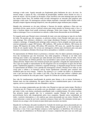 tartaruga a todo custo. Aquele mercado era freqüentado pelos habitantes do céu e da terra. Ao
mesmo tempo, a esposa do Ala, a divindade da prosperidade, também estava doente no céu e a
ponto de morrer. Ala foi avisado na divinação a fazer sacrifício com uma tartaruga para que talvez
sua esposa ficasse bem. Ele também tinha enviado mensageiros ao mercado para pegarem uma
tartaruga a todo custo. Os mensageiros celestes tinham rastreado o mercado inteiro durante todo o
dia para comprar alguma tartaruga disponível, mas não puderam pegar nenhuma para comprar.
Quando eles retornaram ao céu para informar o fracasso da missão, apelaram a Deus por sua
assistência divina, quem enviou o policial celeste para tomar posição na fronteira entre o céu e a
terra e localizar algum local aonde existissem tartarugas. Neste meio tempo, Èşu tinha causado
todas as tartarugas vivas a se enterrarem no subsolo e todas foram obscurecidas na invisibilidade.
Foi naquele ponto que Otumeji estava retornando do mato com uma tartaruga no topo de seu fardo
de lenha. Da posição que eles ocuparam, os policiais celestes viram Otumeji indo para casa com
uma tartaruga. Eles cobriram a distância e sem tempo abordaram Otumeji e se ofereceram para
comprar a tartaruga. A barganha pela tartaruga então começou e havia atingido um ponto que eles
estavam preparados a pagar 200 homens, 200 mulheres, 200 sacolas de dinheiro, 200 trouxas de
roupas, 200 alqueires de contas, 200 cabras, 200 carneiros, 200 vacas, etc., quando Èşu surgiu na
forma de um caçador neutro. Ele avisou aos mensageiros celestes para retornarem para casa para
trazerem a recompensa ofertada a fim de que talvez persuadisse o vendedor a concordar.
Os representantes de Olokún foram os primeiros a retornar e lhes foi dada à primeira tartaruga em
troca das recompensas que eles trouxeram. Èşu então perguntou a Otumeji se ele tinha outra
tartaruga para vender e ele respondeu que tinha deixado uma dentro de seu fardo de lenha. Assim
que os representantes de Olokún partiram, Èşu recomendou-o para ocultar seus presentes em uma
cabana próxima. Depois disso eles tomaram posição para aguardar a chegada dos representantes de
Ala. Logo em seguida os representantes de Ala chegaram com sua recompensa as quais eles de bom
grado e rapidamente pagaram e coletaram a segunda tartaruga, se alegrando porque haviam vencido
os representantes de Olokún. Com a partida dos mensageiros celestes, Otumeji levou todas as suas
coisas para a cabana e os humanos cativos foram rapidamente colocados para construir uma
residência para seu novo mestre. Todavia, Èşu alertou-o a ir e vender sua lenha e se alimentasse
com o que proviesse disso. Ele vendeu a por 65k e Èşu lhe disse para utilizar o dinheiro para
comprar sua comida do dia a dia para comer. Aquele foi à última de sua lenha comercializada.
Sua vida foi imediatamente transformada de penúria para fartura e ele se tornou facilmente o
homem mais rico das redondezas. Ele agora tinha um novo estabelecimento para si com muitas
esposas, servos e comerciantes sob seus chamados e ordens.
Um dia, seu amigo compreendeu que não tinha visto Otumeji no mato por muito tempo. Decidiu ir
e procurar por ele. Chegou ao seu portão com sua almofada e cutelo e sentiu o ar da prosperidade
por toda à volta, com muitas construções pontilhando todo o estabelecimento. Ele estava confuso.
Sua primeira reação quando não viu o costumeiro caçador Otumeji foi pensar que ele
provavelmente havia sido desapropriado pelos ricos ocupantes. Quando estava caminhando ao
redor, o porteiro interceptou-o, e ele explicou que estava procurando por seu sócio, Otumeji. Por
ousar mencionar o nome de seu Lord, o porteiro começou a bater nele. Ele entretanto insistiu que o
homem era seu amigo e eles levaram-no para dentro para encontrar seu mestre.
Quando ele viu Otumeji, não pode reconhecê-lo. Contudo ele insistiu que estava procurando por seu
amigo, com quem costumava comercializar lenha. Otumeji perguntou-lhe se ele reconheceria o
homem se o visse. Com o que Otumeji começou a verter lágrimas e se identificou. Ele revelou que
foi o dia que ele abandonou-o na floresta após se recusar a emprestar-lhe para usar seu cutelo que
197
 