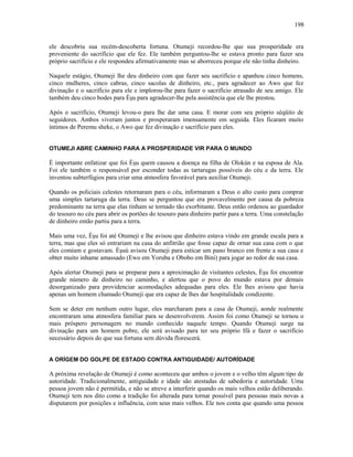 ele descobriu sua recém-descoberta fortuna. Otumeji recordou-lhe que sua prosperidade era
proveniente do sacrifício que ele fez. Ele também perguntou-lhe se estava pronto para fazer seu
próprio sacrifício e ele respondeu afirmativamente mas se aborreceu porque ele não tinha dinheiro.
Naquele estágio, Otumeji lhe deu dinheiro com que fazer seu sacrifício e apanhou cinco homens,
cinco mulheres, cinco cabras, cinco sacolas de dinheiro, etc., para agradecer ao Awo que fez
divinação e o sacrifício para ele e implorou-lhe para fazer o sacrifício atrasado de seu amigo. Ele
também deu cinco bodes para Èşu para agradecer-lhe pela assistência que ele lhe prestou.
Após o sacrifício, Otumeji levou-o para lhe dar uma casa. E morar com seu próprio séqüito de
seguidores. Ambos viveram juntos e prosperaram imensamente em seguida. Eles ficaram muito
íntimos de Peremu sheke, o Awo que fez divinação e sacrifício para eles.
OTUMEJI ABRE CAMINHO PARA A PROSPERIDADE VIR PARA O MUNDO
É importante enfatizar que foi Èşu quem causou a doença na filha de Olokún e na esposa de Ala.
Foi ele também o responsável por esconder todas as tartarugas possíveis do céu e da terra. Ele
inventou subterfúgios para criar uma atmosfera favorável para auxiliar Otumeji.
Quando os policiais celestes retornaram para o céu, informaram a Deus o alto custo para comprar
uma simples tartaruga da terra. Deus se perguntou que era provavelmente por causa da pobreza
predominante na terra que elas tinham se tornado tão exorbitante. Deus então ordenou ao guardador
do tesouro no céu para abrir os portões do tesouro para dinheiro partir para a terra. Uma constelação
de dinheiro então partiu para a terra.
Mais uma vez, Èşu foi até Otumeji e lhe avisou que dinheiro estava vindo em grande escala para a
terra, mas que eles só entrariam na casa do anfitrião que fosse capaz de ornar sua casa com o que
eles comiam e gostavam. Èşuù avisou Otumeji para esticar um pano branco em frente a sua casa e
obter muito inhame amassado (Ewo em Yoruba e Obobo em Bini) para jogar ao redor de sua casa.
Após alertar Otumeji para se preparar para a aproximação de visitantes celestes, Èşu foi encontrar
grande número de dinheiro no caminho, e alertou que o povo do mundo estava por demais
desorganizado para providenciar acomodações adequadas para eles. Ele lhes avisou que havia
apenas um homem chamado Otumeji que era capaz de lhes dar hospitalidade condizente.
Sem se deter em nenhum outro lugar, eles marcharam para a casa de Otumeji, aonde realmente
encontraram uma atmosfera familiar para se desenvolverem. Assim foi como Otumeji se tornou o
mais próspero personagem no mundo conhecido naquele tempo. Quando Otumeji surge na
divinação para um homem pobre, ele será avisado para ter seu próprio Ifá e fazer o sacrifício
necessário depois do que sua fortuna sem dúvida florescerá.
A ORÍGEM DO GOLPE DE ESTADO CONTRA ANTIGUIDADE/ AUTORÍDADE
A próxima revelação de Otumeji é como aconteceu que ambos o jovem e o velho têm algum tipo de
autoridade. Tradicionalmente, antiguidade e idade são atestadas de sabedoria e autoridade. Uma
pessoa jovem não é permitida, e não se atreve a interferir quando os mais velhos estão deliberando.
Otumeji tem nos dito como a tradição foi alterada para tornar possível para pessoas mais novas a
disputarem por posições e influência, com seus mais velhos. Ele nos conta que quando uma pessoa
198
 