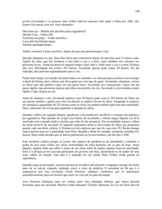 jovem (Juventude) e as pessoas mais velhas (Idosos) estavam indo pedir a Deus por AŞE, eles
foram à divinação com três Awo chamados:
Otin lotin ejo – Bebida não alcoólica doce (agradável)
Obilobi Uwa – Nobre Obi
Emulemu ara jonjo – Vinho alcoólico.
Loon difa fun Omode ipapo;
Abufun agbalagba Ipapo.
Ambos avisaram a fazer sacrifício, depois do que eles partiram para o céu.
Quando chegaram no céu, Deus lhes disse para retornarem depois de sete dias com 21 búzios cada.
Aquilo foi antes que Èşu fechasse a rota entre o céu e a terra, cujos detalhes nós veremos nos
próximos livros. Ainda era possível naquele tempo viajar indo e vindo entre o céu e a terra. O Idoso
não teve dificuldade em coletar 201 búzios. Juventude apenas pode juntar 50 búzios. No dia
indicado, eles partiram separadamente para o céu.
Neste meio tempo, Juventude encontrou Idoso no caminho e se ofereceu para auxiliá-lo em carregar
o fardo de búzios, para o Idoso, que ficou grato por este tipo de gesto. Juventude, entretanto, avisou
ao Idoso que não poderia viajar em seu passo lento. Juventude, por conseguinte, viajou em um
passo rápido, mas prometeu esperar pelo Idoso nos portões do céu. Juventude se movimentou muito
rápido e logo chegou ao céu.
Antes de alcançar o céu, Juventude amarrou seus 50 búzios junto com os 201 búzios do Idoso em
um pacote simples e partiu com eles em direção ao palácio divino de Deus. Chegando ao palácio,
ele entregou a quantidade de 251 búzios como se fosse seu próprio prêmio para uma alta autorídade.
Deus, entretanto lhe avisou para aguardar a chegada do Idoso.
Quando o Idoso em seguida chegou, agradeceu a Juventude por auxiliá-lo a carregar sua parcela e
por aguardá-la. Mas quando ele exigiu seus búzios de Juventude, o último negou alguma vez tê-lo
auxiliado com o pesado fardo e insistiu que todo ele lhe pertencia. Ele na realidade acusou o Idoso
de tentar privá-lo de sua parte. O seguinte argumento atraiu a intervenção de Deus que perguntou
quanto cada um deles coletou. O Homem jovem explicou que saiu de casa com 251 búzios porque
estava ansioso para ter a autoridade mais forte. Quando o fardo foi contado, realmente continha 251
búzios. Deus então decidiu que os búzios pertenciam ao Jovem homem e ele lhe deu o ASE.
Este incidente explica porque os jovens são capazes de apoderar-se da autoridade e controlar o
poder de seus mais velhos em várias comunidades de seres humanos até os dias de hoje. Antes
daquilo, alguém tinha que obter o status de um idoso antes de aspirar alguma força de autoridade.
Esse é o porque jovens pessoas participam do governo até hoje, apoderando-se do poder de seus
mais velhos no mundo. Esta não é a situação no céu aonde Mais Velhos ainda gozam de
supremacia.
Quando surge na divinação, a pessoa deverá ser avisada a não permitir a ninguém carregar sua bolsa
para ele se estiver viajando, podendo correr o risco de perdê-la. O sacerdote de Ifá que é o
responsável por esta revelação, Chefe Omoruyi edikpayi, confirmou que se manifestou
assombrosamente para um homem que uma vez veio até ele para divinação.
Awo Omoruyi Edokpayi uma vez visitou outro Awo chamado Adeniyi, que estava fazendo
divinação para um sacerdote Muslim (Alfa) chamado YÈsùful Adeniran, de Usi em Ekiti área de
199
 