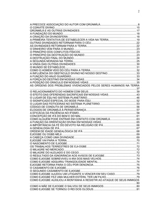 A PRECOCE ASSOCIAÇÃO DO AUTOR COM ỌRÚNMÌLÁ...................................................8
O CONVITE DIVINO..............................................................................................................15
ỌRÚNMÌLÁ E AS OUTRAS DIVINDADES.............................................................................17
A FUNDAÇÃO DO MUNDO...................................................................................................18
A CRIAÇÃO DA DIVINOSFERA:...........................................................................................18
A PRIMEIRA TENTATIVA DE ESTABELECER A VIDA NA TERRA.....................................19
OUTRAS DIVINDADES RETORNAM PARA O CÉU.............................................................22
AS DIVINDADES RETORNAM PARA A TERRA...................................................................22
O DINHEIRO VEM PARA O MUNDO....................................................................................23
O PRINCÍPIO DOS CONFLITOS FÍSICOS............................................................................23
O PRINCÍPIO DA DESTRUIÇÃO DO MUNDO......................................................................23
A DESTRUIÇÃO FINAL DO MUNDO.....................................................................................24
A SEGUNDA MORADIA NA TERRA......................................................................................25
A VINDA DAS OUTRAS DIVINDADES..................................................................................30
O MUNDO SE ESTABELECE................................................................................................31
COMO O HOMEM VEIO DO CÉU PARA A TERRA..............................................................32
A INFLUÊNCIA DO OBSTÁCULO DIVINO NO NOSSO DESTINO.......................................33
A FUNÇÃO DO ANJO GUARDIÃO........................................................................................33
A FORÇA DO DESTINO EM NOSSAS VIDAS......................................................................34
A POSIÇÃO DO ORÁCULO EM NOSSAS VIDAS.................................................................35
AS ORÍGENS DOS PROBLEMAS VIVENCIADOS PELOS SERES HUMANOS NA TERRA
............................................................................................................................................... 37
O RELACIONAMENTO DO HOMEM COM DEUS.................................................................39
O EFEITO DAS OFERENDAS SACRIFICAIS EM NOSSAS VIDAS......................................43
O LUGAR DE ÈŞU NO SISTEMA PLANETÁRIO..................................................................46
O SIGNIFICADO ESPECIAL DO BODE PARA ÈŞU.............................................................52
O LUGAR DAS FEITICEIRAS NO SISTEMA PLANETÁRIO.................................................53
CÓDIGO DE CONDUTA DE ỌRÚNMÌLÁ..............................................................................56
ELOGIOS DE ỌRÚNMÌLÁ À PERSEVERANÇA....................................................................57
A EFICÁCIA DA PACIÊNCIA NO IFISMO..............................................................................58
CONCEPÇÃO DE IFÁ DO BEM E DO MAL...........................................................................61
COMO ALGUÉM PODE ENTRAR EM CONTATO COM ỌRÚNMÌLÁ...................................63
A FUNÇÃO DA ORÍENTAÇÃO DIVINA EM NOSSAS VIDAS...............................................65
A IMPORTÂNCIA DA FÉ DO DEVOTO NA RELIGIÃO DE IFÁ.............................................66
A GENEALOGIA DE IFÁ........................................................................................................67
ORDEM DE IDADE GENEALÓGICA DE IFÁ ........................................................................68
EJIOGBE OU OGBE-MEJI.....................................................................................................69
A CABEÇA COMO UMA DIVINDADE....................................................................................69
EJIOGBE VAI PARA A TERRA..............................................................................................70
O NASCIMENTO DE EJIOGBE.............................................................................................71
OS TRABALHOS TERRESTRES DE EJI-OGBE...................................................................72
O MILAGRE NO MERCADO..................................................................................................72
O MILAGRE DO ALEIJADO E DO CEGO..............................................................................72
O RESULTADO DA IGNORÂNCIA AOS AVISOS DE EJIOGBE...........................................73
COMO EJIOGBE SOBREVIVEU A IRA DOS MAIS VELHOS...............................................74
COMO EJIOGBE ADQUIRIU TRANQÜILIDADE MENTAL....................................................74
EJIOGBE RETORNA PARA O CÉU POR DENÚNCIA..........................................................75
O CASAMENTO DE EJIOGBE..............................................................................................76
O SEGUNDO CASAMENTO DE EJIOGBE...........................................................................77
COMO EJIOGBE AJUDOU UM LITIGANTE A VENCER EM SEU CASO.............................79
COMO EJIOGBE FEZ UMA MULHER ESTÉRIL TER UM FILHO.........................................79
COMO EJIOGBE AUXILIOU A MONTANHA A RESISTIR AO ATAQUE DE SEUS INIMIGOS
............................................................................................................................................... 80
COMO A MÃE DE EJIOGBE O SALVOU DE SEUS INIMIGOS............................................80
COMO EJIOGBE SE TORNOU O REI DOS OLODUS..........................................................81
2
 