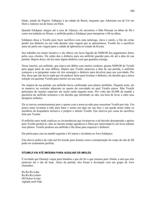 Ondo, estado da Nigéria. Edikpayi é da cidade de Benin, enquanto que Adeniram era de Usi em
Ekiti e Adeniyi era de Imesi em Ekiti.
Quando Edokpayi chegou até a casa de Adeniyi, ele encontrou o Odu Otumeji na tábua de Ifá e
como era tradição no Ifismo, o anfitrião pediu a Edokpayi para interpretar o Ifá na tábua.
Edokpayi disse a Yesùfu para fazer sacrifício com uma tartaruga, clava e cutelo, a fim de evitar
perder seu dinheiro ou sua vida durante uma viagem que se apresentasse. Yesùfu fez o sacrifício
antes de partir em viagem para a cidade de Igbomina no estado de Kwara.
Seu trabalho era muito lucrativo e ele obteve um lucro líquido de N600.00 dos pagamentos feitos
pelos seus clientes. Ele então deu o dinheiro para seu anfitrião guardar para ele até a data de sua
partida. Depois disso, ele fez mais algum dinheiro com que guardou consigo.
Nesse ínterim, seu anfitrião, que estava em débito com muitos credores, gastou N600.00 de Yesùfu
para pagar parte de seus débitos. Depois que Yesùfu anunciou a data de sua partida, o anfitrião
começou a se perguntar como ele iria conseguir o dinheiro para devolver para seu convidado. Por
fim, disse que não havia nada que ele pudesse fazer para levantar o dinheiro, ele decidiu que a única
solução era queimar Yesùfu para morrer em seu sono.
Na véspera de sua partida, seu anfitrião havia confirmado seus planos mórbidos. Naquela noite, ele
se manteve no corredor adjacente ao quarto do convidado no qual Yesùfu estava. Mas Yesùfu
participou de orações especiais até muito tarde naquela noite. Por volta das 02:00h da manhã a
paciência do anfitrião terminou e ele decidiu que dormindo ou não, era hora de levar a cabo seus
desígnios nefastos.
Ele se moveu sorrateiramente para o quarto com a arma na mão para assassinar Yesùfu por trás. Um
pouco antes levantou a mão para bater e sentiu um tapa em sua face e sua queda atraiu todos os
membros da hospedaria inclusive o próprio e atônito Yesùfu. Èşu interviu por conta do sacrifício
feito por Yesùfu.
O anfitrião mais tarde explicou as circunstâncias que levaram-no a tal decisão desesperada e apelou
para Yesùfu perdoá-lo, mas ao mesmo tempo agradeceu a Deus por interrompê-lo em levar adiante
seus planos. Yesùfu perdoou seu anfitrião e lhe disse para esquecer o dinheiro.
Ele partiu para casa na manhã seguinte e foi narrar o incidente ao Awo Edokpayi.
Este desvio prático da vida real foi trazido para ilustrar como a interpretação do corpo de odu de Ifá
pode ser exatamente perfeita.
OTUMEJI VAI ATÉ IMODINA PARA AUXILIAR OS IMOLES
É revelado que Otumeji viajou para Imodina e que ele foi o que ensinou para Alufas, a arte que eles
praticam até o dia de hoje. Antes da partida, eles foram à divinação com um grupo de Awo
chamados:
Ru Ru Ru Laha
Ru Ru Ru Lohun
OO holoo lo hun
Agbada mofi Odo
200
 