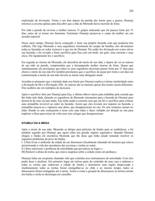 exploração de divinação. Trinta e um dias depois da partida dos Imole para a guerra, Otumeji
retornou a caverna apenas para descobrir que a mãe de Momodu havia morrido de fome.
Por toda a parede da caverna a mulher marcou 31 golpes indicando que ela passou fome por 31
dias, antes de se tornar um fantasma. Entretanto Otumeji preservou o corpo da mulher em um
secador especial.
Nesse meio tempo, Otumeji havia começado a fazer sua própria fazenda com que produzia boa
colheita. Tão logo Momodu e seus seguidores retornaram do campo de batalha, eles devastaram
todas as fazendas ao redor inclusive a que era de Otumeji. Ele então fez divinação em como salvar
sua fazenda, e foi avisado a fazer sacrifício para Èşu com um bode, um galo, uma corrente e uma
clava. Ele rapidamente fez o sacrifício.
Em seguida ao retorno de Momodu, ele descobriu da morte de sua mãe, e depois de ver as marcas
de sua mãe na parede, compreendeu que a desamparada mulher morreu de fome. Quase que
imediatamente ele proclamou que todos os seus seguidores deveriam passar fome por 31 dias para
chorar a morte de sua mãe.Ele também proclamou que o sacrifício de jejuar por trinta e um dias em
comemoração a morte de sua mãe deveria se tornar uma obrigação anual.
Acredita-se piamente que o tutelado dado aos Imole por Otumeji explica a íntima similaridade entre
a divinação de Ifá e a Divinação Alfa. As marcas são as mesmas apesar dos nomes serem diferentes.
Eles também são em múltiplos de dezesseis.
Após o sacrifício feito por Otumeji para Èşu, o último obteve meios para trabalhar pela comida que
lhe tinha sido dada. Quando os seguidores de Momodu retornaram para a fazenda de Otumeji para
destruí-la de uma vez por todas, Èşu tinha usado a corrente com que ele fez o sacrifício para colocar
uma armadilha invisível ao redor da fazenda. Assim que eles tiveram um impacto na fazenda, a
armadilha lançou-os e capturou sete deles, que desapareceram no céu. Os sete restantes cairam no
chão. Donde os sete começaram a rezar com suas mãos e faces voltadas em direção ao céu para
implorar a Deus para trazer de volta seus sete colegas que desapareceram.
OTUMEJI VAI A IMEKA
Após a morte de sua mãe, Momodu se dirigiu para próximo de Imeka para se estabelecer, e foi
também seguido por Otumeji que agora tinha um grande séqüito seguindo-o. Quando Otumeji
chegou a Imeka ele encontrou Momodu que lhe disse que tinha estado tentando resolver os
seguintes problemas do povo de Imeka:
I ) Para livrar o ambiente da cidade de um dinossauro (localmente chamado de keneun) que estava
aterrorizando a vida dos moradores das cavernas e rochas ao redor;
II ) Para solucionar o problema de esterilidade que prevalecia no lugar e ;
III) Reduzir a altura da rocha, que estava suspensa sobre a cidade como um penhasco.
Otumeji tinha um recipiente chamado Ado que continha seus instrumentos de autoridade. Com eles
podia fazer e desfazer. Em primeiro lugar ele retirou parte do conteúdo de uma vara e ordenou a
todas as rochas que rodeavam a cidade de Imeka a destruírem uma região despovoada e
imediatamente todas as rochas foram esmigalhar-se no chão e ao mesmo tempo, todos os
dinossauros foram esmagados até a morte. Assim é como a geração de dinossauros se tornou extinta
em Imeka e rocha se desintegra em cascalho.
202
 