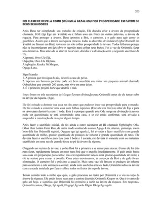 EDI ELEMERE REVELA COMO ỌRÚNMÌLÁ BATALHOU POR PROSPERIDADE EM FAVOR DE
SEUS SEGUIDORES
Após Deus ter completado seu trabalho de criação, Ele decidiu criar a árvore da prosperidade
chamada, EGE (Igi Ege em Yorùbá) ou ( Erhan uwa em Bini) em outras palavras, a árvore da
riqueza. Para proteger a árvore, Deus apontou a Boá, o carneiro, e o galo para agir como os
guardiões. Assim que a árvore da riqueza cresceu, todas as duzentas divindades (Ugba Orumolé em
Yorùbá ou Ihenuri em Bini) tentaram em vão colher prosperidade da árvore. Todos falharam porque
não se incomodaram em descobrir o segredo para colher seus frutos. Foi à vez de Ọrúnmìlá fazer
uma tentativa. Mas antes de se atrever na árvore, decidiu ir a divinação com o seguinte sacerdote de
Ifá:
Akponmi, Owo Ule Ejá,
Okpajiba, Owo Ule Okparo,
Alugbogbo, Kuuku Ni Shegun,
Ogugu Lutu,
Significando:
1. A pessoa que tira água do rio, destrói a casa do peixe.
2. Apenas um homem paciente pode ser bem sucedido em matar um pequeno animal chamado
Okhuokhua que constrói 200 casas, mas vive em uma delas.
3. É o primeiro projétil forte que destrói o mal.
Estes foram os três sacerdotes de Ifá que fizeram divinação para Ọrúnmìlá antes de ele tentar subir
na árvore da riqueza. (Ege).
Ele foi avisado a destruir sua casa no céu antes que pudesse levar sua prosperidade para o mundo.
Ele foi avisado a construir uma casa com folhas especiais (Ede ahe em Bini) no altar de Èşu e para
os Awo para destruí-la com 1 bode. Este é o porque quando este Odu surge na divinação à pessoa
pode ser questionada se está construindo uma casa, e se ele então confirmar, será avisado a
suspender a construção da casa por algum tempo.
Após fazer o sacrifício inicial, ele foi ainda a outro sacerdote de Ifá chamado Ogbolugbo Odo,
Odon Oun Lodon Orun Run, de outro modo conhecido como (Agogo Lila, aberun, yamunya, awon
loon difa fun Òrúnmìlá nigbati, Oyagun ege igi agunla.), foi avisado a fazer sacrifício com grande
quantidade de milho, grande quantidade de pedaços de inhame e grande quantidade de ratos. Ele
deveria fazer o sacrifício para Èşu com 1 bode e 1 escada, ele deveria ir somente com os materiais
sacrificiais em uma sacola quando fosse ao pé da árvore da riqueza.
Chegando ao recinto da árvore, a cobra Boá foi a primeira a se armar para atacar. Como ele foi dito
para fazer, rapidamente lançou um rato para Boá que o engoliu imediatamente. O galo então bateu
suas asas em preparação para cantar, mas ele rapidamente lançou uma grande quantidade de milho e
ele se sentou para comer a comida. Com estes movimentos, as ameaças da Boá e do galo foram
eliminadas. O carneiro foi o próximo a atacá-lo. Mais uma vez ele lançou os pedaços de inhame
para o carneiro e este começou a comer, ainda com sua bolsa em seu lado, Ọrúnmìlá subiu na árvore
com a escada instalada por Èşu e colheu todos os frutos do topo da árvore.
Tendo comido todo o milho que quis, o galo procurou ao redor por Ọrúnmìlá e o viu no topo da
árvore da riqueza. Ele então bateu suas asas e cantou dizendo; Ọrúnmìlá Gegoo or. Que é o canto do
galo até hoje, e significa que Ọrúnmìlá foi primeiro a subir na árvore da riqueza. Em respostas,
Ọrúnmìlá cantou, Okege, Igi agulá, Ifá gegé, Igi oola lÒgún Okege Igi agulá.
205
 
