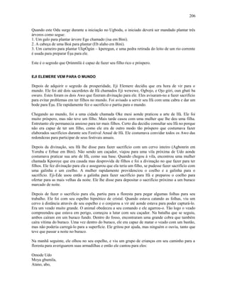 Quando este Odu surge durante a iniciação no Ugbodu, o iniciado deverá ser mandado plantar três
árvores como segue:
1. Um galo para plantar árvore Ege chamado (isa em Bini).
2. A cabeça de uma Boá para plantar (Eb alaho em Bini).
3. Um carneiro para plantar UkpÒgún – kperegun, e uma pedra retirada do leito de um rio corrente
é usada para preparar Èşu para ele.
Este é o segredo que Ọrúnmìlá é capaz de fazer seu filho rico e próspero.
EJI ELEMERE VEM PARA O MUNDO
Depois de adquirir o segredo da prosperidade, Eji Elemere decidiu que era hora de vir para o
mundo. Ele foi até dois sacerdotes de Ifá chamados Eji wewewe, Ogbojo, e Ojo giiri, oun gbati ba
owuro. Estes foram os dois Awo que fizeram divinação para ele. Eles avisaram-no a fazer sacrifício
para evitar problemas em ter filhos no mundo. Foi avisado a servir seu Ifá com uma cabra e dar um
bode para Èşu. Ele rapidamente fez o sacrifício e partiu para o mundo.
Chegando ao mundo, foi a uma cidade chamada Oke mesi aonde praticou a arte de Ifá. Ele foi
muito próspero, mas não teve um filho. Mais tarde casou com uma mulher que lhe deu uma filha.
Entretanto ele permanecia ansioso para ter mais filhos. Certo dia decidiu consultar seu Ifá no porque
não era capaz de ter um filho, como ele era de outro modo tão próspero que costumava fazer
elaborados sacrifícios durante seu Festival Anual de Ifá. Ele costumava convidar todos os Awo das
redondezas para participar de seus festivais anuais.
Depois da divinação, seu Ifá lhe disse para fazer sacrifício com um cervo inteiro (Agbonrin em
Yoruba e Erhue em Bini). Não sendo um caçador, viajou para uma vila próxima de Udo aonde
costumava praticar sua arte de Ifá, como sua base. Quando chegou à vila, encontrou uma mulher
chamada Kporoye que era casada mas desprovida de filhos e foi a divinação no que fazer para ter
filhos. Ele fez divinação para ela e assegurou que ela teria um filho, se pudesse fazer sacrifício com
uma galinha e um coelho. A mulher rapidamente providenciou o coelho e a galinha para o
sacrifício. Eji-Ede usou então a galinha para fazer sacrifício para Ifá e preparou o coelho para
ofertar para as mais velhas da noite. Ele lhe disse para depositar o sacrifício próximo a um buraco
marcado de noite.
Depois de fazer o sacrifício para ela, partiu para a floresta para pegar algumas folhas para seu
trabalho. Ele foi com seu espelho hipnótico de cristal. Quando estava catando as folhas, viu um
cervo à distância através de seu espelho e o conjurou a vir até aonde estava para poder capturá-lo.
Era um veado muito grande. O animal obedeceu a seu comando e ele agarrou-o. Tão logo o veado
compreendeu que estava em perigo, começou a lutar com seu caçador. Na batalha que se seguiu,
ambos caíram em um buraco fundo. Dentro do fosso, encontraram uma grande cobra que também
caíra vítima do buraco. Uma vez dentro do buraco, ele era capaz de matar o veado com um bastão,
mas não poderia carregá-lo para a superfície. Ele gritou por ajuda, mas ninguém o ouviu, tanto que
teve que passar a noite no buraco.
Na manhã seguinte, ele olhou no seu espelho, e viu um grupo de crianças em seu caminho para a
floresta para averiguarem suas armadilhas e então ele cantou para eles:
Omode Udo
Moya gbamila,
Atano, abo,
206
 