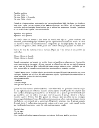 Aaaritije, aaritimu,
Ela minu Olofin yi,
Ela minu Olofin yi Orunmila,
Ela minu Olofin yii ooo.
Quando as crianças ouviram a sua canção que era um chamado de SOS, elas foram em direção ao
buraco para espiar e se perguntaram o que poderiam fazer para auxiliá-lo a sair do buraco, deste
modo eles partiram frustrados. Era a hora em que os adultos iam para as suas fazendas. Quando ele
os viu através de seu espelho e novamente cantou.
Agba Udo moya gbamila
Agba Udo moya gbamila
Sua canção atraiu os homens e eles foram ao buraco para espiá-lo. Quando viram-no, eles
zombaram, questionando porque um Doutor que era capaz de salvar os outros era incapaz de salvar
a si mesmo do buraco. Eles ridicularizaram-no com palavras que ele sempre pedia a eles para fazer
sacrifícios com galinhas, cabras e bodes, e sem fazer nenhum esforço para ajudá-lo, eles partiram.
Depois, foi hora das mulheres irem ao mercado. Depois de vê-las através de seu espelho, ele
cantou-lhes.
Obinrin Udo moya gbamila
Obinrin Udo moya gbamila
Quando elas ouviram seu lamento por auxílio, foram averiguá-lo e reconheceram-no. Elas também
provocaram-no que se ele era tão eficiente, como ele se gabava de ser, ele não precisaria de ajuda de
outros para sair do buraco. Elas então ridicularizaram-no com todas as carnes e dinheiro que ele
tinha tomado delas no passado e também partiram sem estenderem uma mão em ajuda.
Depois Kporoye quem ele tinha avisado para depositar seu sacrifício próximo a um buraco estava
vindo para depositar seu sacrifício. Ele a viu através do espelho. Após depositar seu sacrifício ela se
voltou para voltar quando ele cantou do buraco.
Kporoye Omon abalu
Udu Omun
Ekpo jere Oktipa
Imon gba mila etc etc etc.
Quando ela ouviu a canção retornou ao buraco e o viu dentro dele. Ela questionou como ele chegou
lá e ele explicou que caiu no buraco enquanto tentava capturar o veado que lhe foi solicitado para
fazer sacrifício. Ele apelou para auxiliá-lo a sair do buraco. Ela se queixou que não tinha nada com
que auxiliá-lo a sair. Ele então a avisou para remover seu pano de cabeça e descê-lo no buraco
enquanto segurava firme no final dele. Quando ela estendeu o pano de cabeça ele não conseguiu
alcançar a profundidade do buraco. Ele então conjurou o pano de cabeça para se esticar para baixo e
ele obedeceu a seu comando até se agarrar nele. Ele primeiro amarrou o pano de cabeça nas patas
do veado morto. A mulher se perguntou se ela poderia puxá-lo junto com o veado, mas ele insistiu
que ele não poderia sair sem o veado. Ele então cantou a seguinte canção:
Bami gbe bara
Gbegbe leyin
Mole gbegbe
(Esta canção é utilizada pelos sacerdotes para movimentar Ifá de uma posição para outra)
207
 