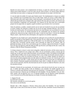 Quando ele estava preste a sair completamente do buraco, as patas do veado das quais o pano de
cabeça estava atada soltaram e o resto do corpo caiu de volta no buraco. Ao mesmo tempo, Kporoye
sentiu bater em suas costas e a roupa que ela vestia foi arrancada de seu corpo e ela ficou nua.
A vista da nudez da mulher foi muito para Ejiede resistir. Ele imediatamente se lançou na mulher
que o relembrou que era proibido fazer amor no chão limpo. Então ele recuou e colheu folhas Ahe
suficientes para uma cama improvisada e então prosseguir o procedimento de fazer amor com ela.
Aborrecida que Ejiede tirou vantagem dela, após oferecer-lhe uma mão em auxílio, ela insinuou que
havia justamente completado sua menstruação. Em resposta ele lhe disse para não se preocupar
porque ela iria engravidar em seguida a aquele incidente e que ela daria à luz a um menino.
Antes de partirem, a mulher, contudo insistiu em ter meios de localizá-lo em caso de sua predição
se tornar verdade. Ele informou à mulher que ele era de um lugar chamado Okemesi. Sua casa era
lavada com matéria preta. Ele acrescentou que havia um corpo humano seco na entrada de sua casa
e que havia uma árvore na entrada principal de sua comunidade que era famosa por produzir
sementes de coroas de seu topo, contas de seu caule, e corais de suas raízes. A árvore era chamada
Okporo, kporo. Após lhe dar estas informações, eles seguiram em caminhos separados.
Chegando em casa, Ejiede usou a pata amarrada do veado para servir seu Ifá. Por sua parte Kporoye
perdeu seu período no final daquele mês e ficou grávida. Ela era a filha do Oba de Ijero. Ela estava
naquele tempo também casada com o Oba de Illa aonde vivia. Foi difícil para alguém acreditar que
ela podia ficar novamente grávida porque estava passando da idade de ter crianças. Mas na
plenitude do tempo, ela deu à luz a um menino que era o carbono, cópia de Eji Elemere. O marido
ficou tão feliz que Kporoye tinha lhe dado um filho que lhe deu o privilégio de lhe dar o nome. Ela
chamou o filho de Olomo (Nonyamon em Bini).
A criança começou a crescer e como estava atingindo a idade de raciocínio, ela lhe contou como ele
nasceu. Para o espanto de seus colegas mais velhos, ele era acostumado a cantar o mesmo tipo de
canção que seu pai, que nunca tinha encontrado, era acostumado a cantar. Ele também era habituado
a colher todas as folhas como seu pai costumava fazer e seus colegas de diversão estavam sempre o
ridicularizando por imitar um sacerdote de Ifá que veio uma vez a cidade. Quando ele chegou em
casa em uma ocasião perguntou para sua mãe quem era realmente seu pai, em vista do que o povo
estava falando por trás dele. A mãe insistiu que ele ainda era muito jovem para ser informado de
toda a história. Entretanto quando persistentemente exigiu saber a verdade, ela narrou a história de
como ela ficou grávida e deu-lhe uma descrição da casa de seu pai na cidade de Okemesi e de como
ela encontrou seu pai.
Sabendo a história de seu nascimento, ele insistiu que a mãe deveria levá-lo de uma vez para seu
pai. A mulher não tinha escolha à não ser obedecer a seu comando. Na manhã seguinte, ele se
colocou a caminho para Okomesi para procurar por Ejielemere. A jornada para a cidade envolvia o
risco de atravessar a floresta que era habitada por três bandidos. Um dos bandidos vivia em Ado-
Ekiti, aonde o pai de Kporoye era o rei. O segundo bandido veio de Okemesi aonde Ejielemere
vivia. O terceiro era de Illa aonde Kporoye era casada. Os nomes dos bandidos eram:
I ) Ikpata Ule ado
II ) Efifo kelo onon ijero
III) Amonita, amonide, ke se mi la ale ugotun.
Eles eram os reis da floresta.
Quando mãe e filho chegaram à floresta, foram presos pelos três bandidos. Um dos bandidos
sugeriu que os dois cativos deveriam ser mortos. O outro dos dois, entretanto recusou firmemente o
208
 