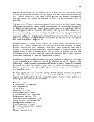propósito. O bandido que vivia na cidade de que eles se afastaram, propôs que os dois cativos
deveriam ser vendidos em escravidão e que em seguida deveria ser dividida igualmente entre os
três. O bandido que vivia na cidade aonde o pai de Kporoye vivia, pegou-a para vender em
escravidão, enquanto que o bandido que vivia aonde Ejielemere vivia, pegou Olomo para vender em
escravidão.
Todo este tempo, Ejielemere ainda não tinha tido filhos. Na época de seu festival anual ele deu
dinheiro para sua esposa para comprar para ele um escravo para usar como sacrifício humano para
seu Ifá junto com outros materiais e animais. Quando sua esposa chegou ao mercado, ela viu Olomo
que apesar da estatura baixa, no entanto, tinha um bom corpo. Ela gostou dele imediatamente e
comprou-o. Quando estava alcançando a casa com seu comprador, Olomo viu a árvore carregada de
coroas de contas, e coral na entrada da comunidade aonde eles estavam entrando. Quando chegaram
na casa, ele também viu o corpo humano seco amarrado na entrada principal da casa, que estava
pintada com um material de cor preta. Olomo estava satisfeito que esta era a casa de seu pai porque
batia com a descrição dada a ele por sua mãe.
Quando Ejielemere viu o jovem escravo, deixou-o sob a custódia de uma velha mulher que vivia
próximo a ele. A mulher deveria tomar conta dele por sete dias antes do festival. Na manhã
seguinte, Ejielemere partiu para a floresta para coletar folhas e outros instrumentos para o festival
vindouro. A velha mulher deu ao jovem escravo um monte de frutos de palma para quebrar, e este
incidente explica o porque é proibido quebrar frutos de palma em nenhuma casa onde uma
cerimônia de iniciação de Ifá está tendo lugar pela duração de sete dias. Também explica porque é
proibido para um sacerdote de Ifá quebrar frutos de palma ele mesmo.
Quando garoto estava quebrando os frutos de palma, começou a cantar a canção que relembrava os
eventos acontecidos no seu nascimento, como ele foi informado por sua mãe. Quando a velha
mulher ouviu a canção, ficou determinada a contar a Ejielemere sobre isso. Quando ele retornou da
floresta, ela narrou para ele a canção do jovem escravo. A mulher subseqüentemente propôs a
Ejielemere a ocultar-se no dia seguinte, após fingir ter saído de casa para ter a possibilidade de
ouvir a canção do rapaz.
Na manhã seguinte ele deixou a casa sob a aparência de estar indo para a floresta com sua bolsa
para coletar folhas. Entretanto retornou para casa pela porta dos fundos. Nesse meio tempo, foi dada
ao garoto outra porção de frutos de palma para quebrar e quando ele estava sentado quebrando os
frutos de palma, ele começou a cantar novamente:
Meu nome é Olomo
O nome da minha mãe é Kporoye;
Filha de Ajero kin osa;
No país de Ijero;
Casada com Ewi de Ado.
Minha mãe Kporoye me contou;
A história de como a busca por um filho;
Levou-a para divinação para Udo;
Aonde ela encontrou um sacerdote de Ifá;
Que fez divinação e sacrifícios para ela.
Quando ela estava para entregar;
O sacrifício próximo ao buraco;
Ela ouviu um lamento de ajuda à distância.
De dentro do buraco.
Olhe, era o sacerdote de Ifá;
209
 