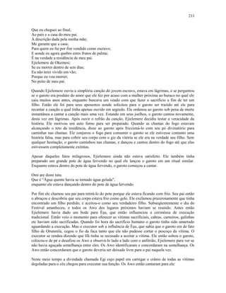 Que eu cheguei ao final;
Ao país e a casa do meu pai.
A descrição dada pela minha mãe;
Me garante que a casa;
Para quem eu fui por fim vendido como escravo;
E aonde eu agora quebro estes frutos de palma;
É na verdade a residência de meu pai.
Ejielemere de Okemesi;
Se eu morrer dentro de seis dias;
Eu não terei vivido em vão;
Porque eu vou morrer;
No peito de meu pai.
Quando Ejielemere ouviu a simplória canção do jovem escravo, estava em lágrimas, e se perguntou
se o garoto era produto do amor que ele fez por acaso com a mulher próxima ao buraco no qual ele
caiu muitos anos antes, enquanto buscava um veado com que fazer o sacrifício a fim de ter um
filho. Então ele foi para seus aposentos aonde solicitou para o garoto ser trazido até ele para
recantar a canção a qual tinha apenas ouvido em segredo. Ele ordenou ao garoto sob pena de morte
instantânea a cantar a canção mais uma vez. Estando em seus joelhos, o garoto cantou novamente,
desta vez em lágrimas. Após ouvir o refrão da canção, Ejielemere decidiu testar a veracidade da
história. Ele motivou um auto forno para ser preparado. Quando as chamas do fogo estavam
alcançando o teto da residência, disse ao garoto após friccioná-lo com seu pó divinatório para
caminhar nas chamas. Ele conjurou o fogo para consumir o garoto se ele estivesse contanto uma
história falsa, mas para cobrir seu corpo com o giz da vitória se ele era na verdade seu filho. Sem
qualquer hesitação, o garoto caminhou nas chamas, e dançou e cantou dentro do fogo até que elas
estivessem completamente extintas.
Apesar daqueles fatos milagrosos, Ejielemere ainda não estava satisfeito. Ele também tinha
preparado um grande pote de água fervendo no qual ele lançou o garoto em um ritual similar.
Enquanto estava dentro do pote de água fervendo, o garoto começou a cantar.
Omi are domi tutu.
Que é “Água quente havia se tornado água gelada”,
enquanto ele estava dançando dentro do pote de água fervendo.
Por fim ele chamou seu pai para retirá-lo do pote porque ele estava ficando com frio. Seu pai então
o abraçou e descobriu que seu corpo estava frio como gelo. Ele exclamou prazerosamente que tinha
encontrado um filho perdido, e aceitou-o como seu verdadeiro filho. Subseqüentemente o dia do
Festival amanheceu, e todos os Awo dos lugares próximos haviam se reunido. Antes então
Ejielemere havia dado um bode para Èşu, que então influenciou a cerimônia de execução
tradicional. Então veio o momento para oferecer as vítimas sacrificiais, cabras, carneiros, galinhas
etc haviam sido sacrificadas. Quando foi hora do sacrifício humano o garoto tinha sido amarrado
aguardando a execução. Mas o executor sob a influência de Èşu, que sabia que o garoto era de fato
filho de Ọrunmila, cegou o fio da faca tanto que ela não pudesse cortar o pescoço da vítima. O
executor se rendeu dizendo que Ifá tinha se recusado a aceitar a vítima. Ele então soltou o garoto,
colocou-o de pé e desafiou os Awo a observá-lo lado a lado com o anfitrião, Ejielemere para ver se
não havia aguçada semelhança entre eles. Os Awo identificaram e concordaram na semelhança. Os
Awo então concordaram que o garoto deveria ser deixado livre para o pai naquela vez.
Neste meio tempo a divindade chamada Egi cujo papel era carregar o crânio de todas as vítimas
degoladas para o céu chegou para executar sua função. Os Awo então cantaram para ele:
211
 