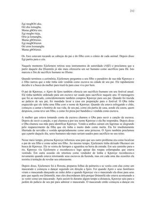Egi mogbOrí eku.
Orí eku lomagba,
Mama gbOríe nio.
Egi mogbo rieja,
Oríe ja lomangba,
Mama gbOríenio.
Egi mogbOríeron
Orí eron loomangba
Mama gbOríenio.
Os Awo estavam tocando as cabeças do pai e do filho com o crânio de cada animal. Depois disso
Egi partiu para o céu.
Naquele momento Ejielemere retirou seus instrumentos de autoridade (AŞE) e proclamou que a
partir daquele dia Ọrunmila já não mais ofereceria um ser humano como sacrifício para Ifá. Isto
marcou o fim de sacrifício humano no Ifismo.
Quando terminou a cerimônia, Ejielemere perguntou a seu filho o paradeiro de sua mãe Kporoye e
o filho narrou que a mãe tinha sido vendida como escrava na cidade de seu pai. Ele rapidamente
decidiu ir a busca da mulher para trazê-la para casa viva por bem.
O pai de Kporoye, o Ajero de Ijero também oferecia um sacrifício humano em seu festival anual.
Ele tinha também ordenado para um escravo ser usado para sacrifício naquele ano. O mensageiro
que foi ao mercado, coincidentemente também comprou Kporoye para seu pai. Quando foi trazida
ao palácio de seu pai, foi mandada lavar a casa em preparação para o festival. O Ọba tinha
esquecido que ele tinha uma filha com o nome de Kporoye. Quando ela estava esfregando o chão,
começou a cantar a história de sua vida, de seu pai, como ela partiu de casa, aonde ela casou, quem
desposou, como teve um filho, e como foi presa por bandidos e vendida como escrava.
A mulher que estava tomando conta da escrava chamou o Ọba para ouvir a canção da escrava.
Depois de ouvir a canção, o pai chamou-a por seu nome Kporoye e ela lhe respondeu. Depois disso
o Ọba chamou sua mãe para identificar Kporoye. Vendo-a ambos caíram em lágrimas se alegrando
pelo reaparecimento da filha que ele tinha a muito dado como morta. Ela foi imediatamente
libertada da servidão e vestida apropriadamente como uma princesa. O Ajero também proclamou
que a partir daquele dia, seres humanos não mais seriam usados para sacrifício no seu reino.
Nesse meio tempo, princesa Kporoye informou seus pais que seu outro problema era como localizar
o pai de seu filho e como achar seu filho. Ao mesmo tempo, Ejielemere tinha deixado Okemesi em
busca de Kporoye. Ele se vestiu de farrapos e aguardou na beira da estrada. Em seu caminho para o
rio, Kporoye viu Ejielemere e reconheceu-o logo apesar das roupas esfarrapadas que estava
vestindo. Em outra ocasião ele retornou como vendedor de lenha e Kporoye reconheceu-o
novamente quando estava retornando seus escravos da fazenda, mas em cada uma das ocasiões ela
resistiu à tentação de revelar seu entusiasmo.
Depois disso, Ejielemere foi à floresta, preparou folhas de palmeira e se vestiu com elas como um
mascarado e começou a dançar seguindo em direção a Ijero. Foi quando Ajero e seus familiares
viram o mascarado dançando ao redor deles e quando Kporoye viu o mascarado ela disse para seus
pais que aquele era Ọrúnmìlá, mas eles discordaram dela porque Ọrúnmìlá não estava acostumado a
se vestir como um mascarado. Após assisti-lo durante algum tempo a distancia, Kporoye saiu para o
jardim do palácio de seu pai para admirar o mascarado. O mascarado então começou a dançar em
212
 
