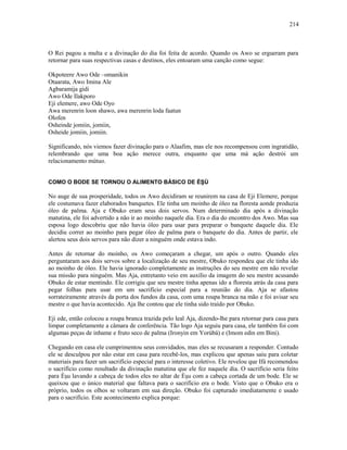 O Rei pagou a multa e a divinação do dia foi feita de acordo. Quando os Awo se ergueram para
retornar para suas respectivas casas e destinos, eles entoaram uma canção como segue:
Okpoteere Awo Ode –omanikin
Otaarata, Awo Imina Ale
Agbaramija gidi
Awo Ode Ilakporo
Eji elemere, awo Ode Oyo
Awa merenrin loon shawo, awa merenrin loda faatun
Olofen
Osheinde jomiin, jomiin,
Osheide jomiin, jomiin.
Significando, nós viemos fazer divinação para o Alaafim, mas ele nos recompensou com ingratidão,
relembrando que uma boa ação merece outra, enquanto que uma má ação destrói um
relacionamento mútuo.
COMO O BODE SE TORNOU O ALIMENTO BÁSICO DE ÈŞÙ
No auge de sua prosperidade, todos os Awo decidiram se reunirem na casa de Eji Elemere, porque
ele costumava fazer elaborados banquetes. Ele tinha um moinho de óleo na floresta aonde produzia
óleo de palma. Aja e Obuko eram seus dois servos. Num determinado dia após a divinação
matutina, ele foi advertido a não ir ao moinho naquele dia. Era o dia do encontro dos Awo. Mas sua
esposa logo descobriu que não havia óleo para usar para preparar o banquete daquele dia. Ele
decidiu correr ao moinho para pegar óleo de palma para o banquete do dia. Antes de partir, ele
alertou seus dois servos para não dizer a ninguém onde estava indo.
Antes de retornar do moinho, os Awo começaram a chegar, um após o outro. Quando eles
perguntaram aos dois servos sobre a localização de seu mestre, Obuko respondeu que ele tinha ido
ao moinho de óleo. Ele havia ignorado completamente as instruções do seu mestre em não revelar
sua missão para ninguém. Mas Aja, entretanto veio em auxílio da imagem do seu mestre acusando
Obuko de estar mentindo. Ele corrigiu que seu mestre tinha apenas ido a floresta atrás da casa para
pegar folhas para usar em um sacrifício especial para a reunião do dia. Aja se afastou
sorrateiramente através da porta dos fundos da casa, com uma roupa branca na mão e foi avisar seu
mestre o que havia acontecido. Aja lhe contou que ele tinha sido traído por Obuko.
Eji ede, então colocou a roupa branca trazida pelo leal Aja, dizendo-lhe para retornar para casa para
limpar completamente a câmara de conferência. Tão logo Aja seguiu para casa, ele também foi com
algumas peças de inhame e fruto seco de palma (Ironyin em Yorùbá) e (Imom edin em Bini).
Chegando em casa ele cumprimentou seus convidados, mas eles se recusaram a responder. Contudo
ele se desculpou por não estar em casa para recebê-los, mas explicou que apenas saiu para coletar
materiais para fazer um sacrifício especial para o interesse coletivo. Ele revelou que Ifá recomendou
o sacrifício como resultado da divinação matutina que ele fez naquele dia. O sacrifício seria feito
para Èşu lavando a cabeça de todos eles no altar de Èşu com a cabeça cortada de um bode. Ele se
queixou que o único material que faltava para o sacrifício era o bode. Visto que o Obuko era o
próprio, todos os olhos se voltaram em sua direção. Obuko foi capturado imediatamente e usado
para o sacrifício. Este acontecimento explica porque:
214
 