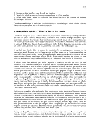 1. É comum se dizer que foi a boca do bode que o matou.
2. Daquele dia o bode se tornou o instrumento popular de sacrifício para Èşu.
3. Aja ou o cão nunca é usado por Ọrúnmìlá para nenhum sacrifício por conta de sua lealdade
declarada para seu mestre.
Quando este Odu surge na divinação, o consulente deverá ser avisado para tomar cuidado com seu
servo que está planejando traí-lo ou mentir contra ele.
A DIVINAÇÃO PARA (YEYE OLOMO MEFA) MÃE DE SEIS FILHOS
Quando um colega de Ejiede visitou-o em um dia de descanso, uma mulher que tinha perdido três
dos seus seis filhos, visitou-o para divinação. O nome do Awo visitante era Ekpukpu dedede. Após
a divinação a mulher foi avisada a fazer sacrifício porque a morte ainda estava muito próximo ao
seu encalço, e que ela corria o risco de perder o restante dos seus filhos para as frias mãos da morte.
O sacerdote de Ifá disse-lhe para fazer sacrifício com o óleo da fruta da palma, uma esponja, sabão,
um pente, quiabo, pimenta, óleo, um rato, um peixe e um coelho e dar um bode para Èşu.
O sacrifício para Èşu foi feito e o restante dos sacrifícios foi preparado para ser entregue por ela
mesma para a mãe da morte no céu. Ela carregou o sacrifício para o céu na época em que ainda era
possível ir da terra para o céu e voltar. Chegando ao céu, Yeye Olomo Mefa encontrou a mãe da
morte em casa. Quando questionada sobre o objetivo de sua missão, explicou que veio ao céu para
implorar por sua ajuda em persuadir seu filho, Morte, a não tomar mais nenhum de seus filhos.
A mãe da Morte disse a mulher para sentar e aguardar o retorno de seu filho que estava em uma
missão na terra. Assim que ela sentou, perguntou a velha mulher se já não era a hora de cozinhar
comida para comer. A mãe da Morte explicou que antes de cozinhar, ela tinha que aguardar pela
chegada de seu filho com seus humanos capturados, que eles cozinhariam para comer, mas a velha
mulher queixou-se que não havia condimentos na casa para preparar a sopa. A visitante então
mostrou o sacrifício que ela trouxe da terra que continham todos os condimentos tradicionais para
preparar uma sopa. Yeye Olomo Mefa então começou a preparar a sopa para a casa. Quando a sopa
estava sendo preparada, a visitante observou que o cabelo da velha senhora estava mal cuidado. Ela
propôs que ela poderia trançar o cabelo dela, mas a mãe da Morte explicou que não tinha sabão e
esponja para tomar banho e que não havia óleo do fruto de palma e pente para escovar seu cabelo.
Yeye Olomo Mefa então tirou todos os materiais porque eles estavam entre as coisas contidas em
seu sacrifício. A velha senhora tomou seu banho com o sabão e esponja e depois de comerem eles
começaram a trançar seu cabelo.
Após trançar o cabelo a velha senhora lhe disse para adentrar a casa porque seu filho estava prestes
a chegar dentro em pouco. Não muito depois, Morte retornou com um ser humano o qual foi à única
caça que ele trouxe da terra. A sua mãe brigou com ele por voltar com apenas uma vítima após estar
longe por um longo tempo. Morte explicou que todos os outros tinham feito sacrifícios e que o
único homem insensato que se recusou a fazer o sacrifício foi aquele que capturou. A mãe então lhe
disse para admirar seu novo visual, mas para fazer sua refeição primeiro. Após comer, a mãe lhe
disse que foi um visitante da terra que veio para apelar a ele por ajuda que lhe deu seu novo visual e
preparou a comida que ele comeu. Ela então explicou que a mulher veio para solicitar a salvação de
seus três filhos restantes, tendo perdido três deles para a Morte.
Neste ponto Yeye Olomo Mefa saiu e ao avistar Morte ela começou a tremer. Morte tranqüilizou-a
para não tremer, porque se quisesse matá-la, teria feito muito antes de retornar para casa no céu,
tendo em vista sua grande vantagem. Foi então que ela suspirou de alívio e juntou com serenidade
215
 