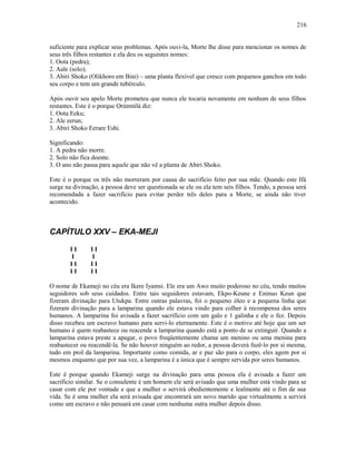 suficiente para explicar seus problemas. Após ouvi-la, Morte lhe disse para mencionar os nomes de
seus três filhos restantes e ela deu os seguintes nomes:
1. Oota (pedra);
2. Aale (solo);
3. Abiri Shoko (Olikhoro em Bini) – uma planta flexível que cresce com pequenos ganchos em todo
seu corpo e tem um grande tubérculo.
Após ouvir seu apelo Morte prometeu que nunca ele tocaria novamente em nenhum de seus filhos
restantes. Este é o porque Ọrúnmìlá diz:
1. Oota Eeku;
2. Ale eerun;
3. Abiri Shoko Eerare Eshi.
Significando:
1. A pedra não morre.
2. Solo não fica doente.
3. O ano não passa para aquele que não vê a planta de Abiri Shoko.
Este é o porque os três não morreram por causa do sacrifício feito por sua mãe. Quando este Ifá
surge na divinação, a pessoa deve ser questionada se ele ou ela tem seis filhos. Tendo, a pessoa será
recomendada a fazer sacrifício para evitar perder três deles para a Morte, se ainda não tiver
acontecido.
CAPÍTULO XXV – EKA-MEJI
I I I I
I I
I I I I
I I I I
O nome de Ekameji no céu era Ikere Iyamsi. Ele era um Awo muito poderoso no céu, tendo muitos
seguidores sob seus cuidados. Entre tais seguidores estavam, Ekpo-Keune e Eninuo Keun que
fizeram divinação para Utukpa. Entre outras palavras, foi o pequeno óleo e a pequena linha que
fizeram divinação para a lamparina quando ele estava vindo para colher à recompensa dos seres
humanos. A lamparina foi avisada a fazer sacrifício com um galo e 1 galinha e ele o fez. Depois
disso recebeu um escravo humano para servi-lo eternamente. Este é o motivo até hoje que um ser
humano é quem reabastece ou reacende a lamparina quando está a ponto de se extinguir. Quando a
lamparina estava preste a apagar, o povo freqüentemente chama um menino ou uma menina para
reabastecer ou reacendê-la. Se não houver ninguém ao redor, a pessoa deverá fazê-lo por si mesma,
tudo em prol da lamparina. Importante como comida, ar e paz são para o corpo, eles agem por si
mesmos enquanto que por sua vez, a lamparina é a única que é sempre servida por seres humanos.
Este é porque quando Ekameji surge na divinação para uma pessoa ela é avisada a fazer um
sacrifício similar. Se o consulente é um homem ele será avisado que uma mulher está vindo para se
casar com ele por vontade e que a mulher o servirá obedientemente e lealmente até o fim de sua
vida. Se é uma mulher ela será avisada que encontrará um novo marido que virtualmente a servirá
como um escravo e não pensará em casar com nenhuma outra mulher depois disso.
216
 