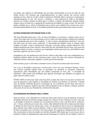 em diante, mas explicou as dificuldades que ele tinha experimentado na terra nas mãos de seus
irmãos divinos. Ele reclamou que surpreendentemente, as regras celestes não estavam sendo
seguidas na terra. Após ter ouvido o relato revelado por Ọrúnmìlá, Deus convenceu-o a permanecer
momentaneamente no céu, mas enviou o obstáculo, o mais poderoso de todas as divindades,
(Elenini em Yorùbá e Idoboo em Bini) para ir verificar o relatório de Ọrúnmìlá. Quando Elenini
chegou a terra, ele observou o espetáculo do restante das divindades no corpo a corpo. Ele não ficou
apenas satisfeito que o relato de Ọrúnmìlá estava correto, mas também ficou receoso que com a
privação predominando na terra, as divindades poderiam acabar guerreando umas contra as outras.
OUTRAS DIVINDADES RETORNAM PARA O CÉU
Tão logo Ọrúnmìlá partiu para o céu, as outras divindades se recusaram a cooperar umas com as
outras. Seu irmão mais novo que costumava servir a todos eles tinha partido e nenhum dos restantes
estava preparado para servir mais ninguém. A vida se tornou especialmente intolerável, visto que
não havia meio de fazer trocas comerciais. A necessidade por dinheiro tinha se tornado muito
evidente. Um após o outro se juntaram de volta para o céu para relatar a missão impossível. Eles
também decidiram que iriam solicitar a Deus para lhes dar Autorídade Divina (Àşe) como qual eles
poderiam induzir as coisas a acontecer, por empregados mortais para servi-los e por dinheiro como
qual fazer negócios uns com os outros.
Chegando no céu, eles pediram por estes favores e Deus os deu todos a eles, mas comprometeu-se a
despachar dinheiro depois de eles retornarem para a terra. De todos eles inclusive Ọrúnmìlá foi
ordenado retornar a terra para completar a missão que haviam iniciado.
Neste instante, já que o solo tinha se formado na terra, foi possível retornar pela rota terrestre.
Um a um, as divindades começaram a retornar para a terra com seus servidores humanos. Como
eles estavam partindo nenhum deles se preocupou em descobrir os elementos misteriosos
responsáveis pelas dificuldades que eles tinham encontrado na terra. Èşu, “a divindade do
infortúnio”, tinha jurado criar problemas para algumas divindades que falharam em angariar seu
apoio antes do retorno a terra.
OYEKU MEJI revelará mais tarde como Èşu abriu as pipas das chuvas do céu para ocasionar três
anos de aguaceiro o qual impediu as divindades de retomar seus destinos no momento. Contudo
antes da partida, Ọrúnmìlá procurou a Oríentação de seu conselheiro que lhe disse para não ser
apressado em assegurar o dinheiro que Deus tinha prometido enviar ao mundo, e oferecer sacrifício
a Èşu antes de sair do céu. Ọrúnmìlá fez conforme lhe tinha dito.
AS DIVINDADES RETORNAM PARA A TERRA
Antes de deixar o céu, Ọrúnmìlá foi avisado por Deus para retornar ao pé da palmeira da qual as
divindades desceram no primeiro estágio, porque foi o alicerce de sua existência na terra. Logo que
as divindades se puseram a caminho em sua jornada de retorno a terra, uma forte chuva começou a
cair. A chuva continuou por muitos dias e noites. Mas Ọrúnmìlá tinha sido avisado para não tentar
se abrigar da chuva antes do retorno para a terra. Em oposição da chuva moveu-se imediatamente
para construir uma cabana no pé da palmeira. Todos os outros não encontraram um jeito até depois
da chuva ter parado, isto é, mil dias e mil noites depois. Em seguida ao enfraquecimento da chuva,
eles encontraram na beira da estrada um adivinho chamado Okiti kpuke que os avisou que eles só
poderiam instalar-se adequadamente após prestar homenagem ao alicerce de sua Orígem o qual é o
22
 