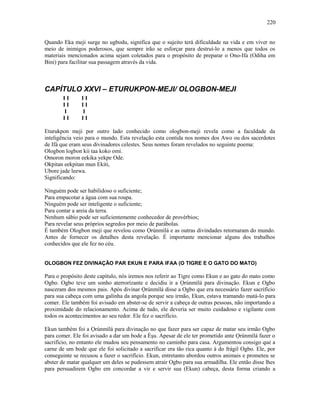 Quando Eka meji surge no ugbodu, significa que o sujeito terá dificuldade na vida e em viver no
meio de inimigos poderosos, que sempre irão se esforçar para destruí-lo a menos que todos os
materiais mencionados acima sejam coletados para o propósito de preparar o Ono-Ifa (Odiha em
Bini) para facilitar sua passagem através da vida.
CAPÍTULO XXVI – ETURUKPON-MEJI/ OLOGBON-MEJI
I I I I
I I I I
I I
I I I I
Eturukpon meji por outro lado conhecido como ologbon-meji revela como a faculdade da
inteligência veio para o mundo. Esta revelação esta contida nos nomes dos Awo ou dos sacerdotes
de Ifá que eram seus divinadores celestes. Seus nomes foram revelados no seguinte poema:
Ologbon logbon kii taa koko omi.
Omoron moron eekika yekpe Ode.
Okpitan eekpitan mun Ekiti,
Ubore jade leewa.
Significando:
Ninguém pode ser habilidoso o suficiente;
Para empacotar a água com sua roupa.
Ninguém pode ser inteligente o suficiente;
Para contar a areia da terra.
Nenhum sábio pode ser suficientemente conhecedor de provérbios;
Para revelar seus próprios segredos por meio de parábolas.
É também Ologbon meji que revelou como Ọrúnmìlá e as outras divindades retornaram do mundo.
Antes de fornecer os detalhes desta revelação. É importante mencionar alguns dos trabalhos
conhecidos que ele fez no céu.
OLOGBON FEZ DIVINAÇÃO PAR EKUN E PARA IFAA (O TIGRE E O GATO DO MATO)
Para o propósito deste capítulo, nós iremos nos referir ao Tigre como Ekun e ao gato do mato como
Ogbo. Ogbo teve um sonho aterrorízante e decidiu ir a Ọrúnmìlá para divinação. Ekun e Ogbo
nasceram dos mesmos pais. Após divinar Ọrúnmìlá disse a Ogbo que era necessário fazer sacrifício
para sua cabeça com uma galinha da angola porque seu irmão, Ekun, estava tramando matá-lo para
comer. Ele também foi avisado em abster-se de servir a cabeça de outras pessoas, não importando a
proximidade do relacionamento. Acima de tudo, ele deveria ser muito cuidadoso e vigilante com
todos os acontecimentos ao seu redor. Ele fez o sacrifício.
Ekun também foi a Ọrúnmìlá para divinação no que fazer para ser capaz de matar seu irmão Ogbo
para comer. Ele foi avisado a dar um bode a Èşu. Apesar de ele ter prometido ante Ọrúnmìlá fazer o
sacrifício, no entanto ele mudou seu pensamento no caminho para casa. Argumentou consigo que a
carne de um bode que ele foi solicitado a sacrificar era tão rica quanto à do frágil Ogbo. Ele, por
conseguinte se recusou a fazer o sacrifício. Ekun, entretanto abordou outros animais e prometeu se
abster de matar qualquer um deles se pudessem atrair Ogbo para sua armadilha. Ele então disse lhes
para persuadirem Ogbo em concordar a vir e servir sua (Ekun) cabeça, desta forma criando a
220
 