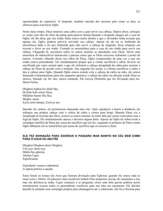 oportunidade de capturá-lo. O leopardo, também nascido dos mesmos pais como os dois, se
ofereceu para convencer Ogbo.
Neste meio tempo, Ekun amarrou uma cabra com a qual servir sua cabeça. Depois disso, esfregou
se corpo com óleo do fruto da palma para parecer doente.Quando o leopardo chegou até a casa de
Ogbo, ele lhe disse que seu irmão Ekun estava muito doente e que o divinador tinha avisado que
apenas ele, Ogbo, poderia salvá-lo servindo sua cabeça. Apesar de ele ter se lembrado da
advertência dada a ele por Ọrúnmìlá para não servir a cabeça de ninguém, ficou relutante em
recusar o favor ao seu irmão. Contudo se encaminhou para a casa de seu irmão para servir sua
cabeça. Chegando lá, encontrou todos os outros animais se apiedando com Ekun. Havia uma
atmosfera de indescritível melancolia e parecia como que se Ekun estivesse realmente a ponto de
morrer. Contudo, olhando direto nos olhos de Ekun, Ogbo compreendeu de uma vez o que seu
irmão estava pretendendo. Ele imediatamente propôs que a vítima sacrificial a cabra, deveria ser
sacrificada por outro animal após o que ele utilizaria a cabeça decapitada da cabra para nomear a
cabeça de Ekun de acordo com a tradição. Sua sugestão foi aceita, e a Hiena sacrificou a cabra e
deu a cabeça para Ogbo. Quando Ogbo estava orando com a cabeça da cabra na mão, ele estava
dançando constantemente para trás enquanto apontava a cabeça da cabra em direção aonde Ekun se
situava. Quando ele fez isto, estava cantando. Ele louvou Ọrúnmìlá que fez divinação para ele.
Desta Forma:
Ologbon logbon kii shebi Ojo,
Ifa bolo bolo niitee Ekun,
Odifafun funmi Olu Ifaa.
Mogbo, moru.
Eyiin eyiin lamujo, Eyiin jo are.
Quando ele cantou, ele permaneceu dançando para trás. Após agradecer a honra a distância, ele
esfregou sua própria cabeça com o crânio da cabra e correu para longe. Quando Ekun viu a
inesperada reviravolta dos fatos, acusou os outros animais ao redor dele por serem coniventes com a
fuga de Ogbo. Ele imediatamente atacou e devorou alguns deles. Apesar de Ogbo ter sobrevivido a
estratégia maléfica de Ekun por causa do sacrifício que ele fez, enquanto os projetos de Ekun contra
Ogbo falharam em se materializar por causa do sacrifício que se recusou a fazer.
ELE FEZ DIVINAÇÃO PARA EGHERUN O PÁSSARO MAIS BONITO NO CÉU BEM COMO
PARA O UGUN OU ABUTRE
Ologbon Ologbon shoro Ologbon
Ufa yeye shoro aye
Odafa fun egherun
Abufun Ugun.
Significando:
O prudente venera a sabedoría;
A raposa pratica a caçada.
Estes foram os nomes dos Awo que fizeram divinação para Egherun, quando ela estava indo se
casar com o Abutre. Os pássaros mais aceitáveis tinham feito propostas iniciais de casamento a ela,
mas ela declinou-as todas. Ugun começou a se perguntar como uma bela garota poderia assim
notoríamente recusar todos os pretendentes aceitáveis para sua mão em casamento. Ele decidiu
desafiá-la achando uma estratégia própria para chantageá-la até a submissão. Ele foi à floresta para
221
 