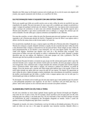 Quando este Odu surge na divinação à pessoa será avisada que ele ou ela irá casar com alguém sob
coasão, mas aquele casamento não irá durar, se o sacrifício for feito.
ELE FEZ DIVINAÇÃO PARA O CAÇADOR COM UMA ESPOSA TEIMOSA
Havia um caçador que tinha um acordo secreto com as mais velhas da noite em auxiliá-lo nas suas
expedições de caçada. Elas proviam para ele suas caças sob a condição que sempre as permitiria a
sugar o sangue de qualquer animal que ele matasse. Enquanto isso, sua esposa estava ansiosa para
saber o porque ele costumava vir para casa com animais decapitados. Ela decidiu seguí-lo até a
floresta para descobrir o que estava acontecendo com as cabeças e o sangue dos animais que ele
estava matando. Ele não sabia que a esposa costumava acompanhá-lo até a floresta.
Em uma das ocasiões, as mais velhas da noite lhe disseram para prevenir qualquer um que estivesse
seguindo-o até a floresta para desistir de fazê-lo. Chegando em casa ele falou a sua esposa sobre o
alerta e ela fez de conta como se não tivesse nada a ver com ela.
Em sua próxima expedição de caça, a esposa seguiu sua trilha até a floresta atrás dele. Chegando na
floresta ele começou a caçada. Quando terminou a caçada, foi até a reunião das mais velhas da noite
e elas drenaram todo o sangue e colocaram-no em um pote de barro. Neste estágio as mais velhas da
noite perguntaram-lhe se em desafio a suas instruções, ele veio com algum espião. Ele negou ter
vindo com alguém. Insistiram que alguém veio com ele e lhe disseram para averiguar. Elas
removeram as folhas com que sua esposa se cobriu e ordenaram-lhe que saísse. Quando o caçador
descobriu que era sua esposa, ele implorou a elas para poupar sua vida e perdoá-la. Elas lhe
disseram que não havia perdão no mundo das feiticeiras.
Elas disseram lhe para levantar e avisaram-na que já que era tão curiosa para querer saber o que elas
estavam fazendo com o sangue dos animais mortos pelo seu marido, ela teria que pagar o preço de
sua transgressão. Elas coletaram todo o sangue drenado dos animais alvejados pelo marido naquela
noite e fizeram-la beber. Após beber o sangue, ela começou a padecer de paralisia, ou perda de
sangue. Ficou tão doente que o marido não tinha tempo para dedicar para a sua caçada. O povo da
noite tinha retirado seu apoio dele por causa da ação de sua esposa. Ele depois foi apascentar as
mais velhas da noite e depois de pagar a multa estipulada, elas concordaram em modificar a punição
da mulher, proclamando que daí então, a mulher veria o sangue apenas uma vez no mês que é a
menstruação que todas as mulheres tem até hoje.
Na divinação, um homem será avisado que ele tem uma esposa que é mais poderosa que ele mesmo
e está planejando prejudicar seus negócios. Se ele fizer o sacrifício com um bode para Èşu, os
planos tanto serão exposta ou ela o deixará antes de executar seus planos nefastos.
OLOGBON-MEJI PARTE DO CÉU PARA A TERRA
Os três awo referidos no início deste capítulo foram aqueles que fizeram divinação par Ologbon-
meji antes de ele vir para a terra. Ele foi avisado a fazer sacrifício com um pato para seu Ifá, uma
tartaruga para sua cabeça, e um bode para Èşu. Ele foi solicitado a fazer sacrifício porque iria para
ser beneficiário de toda a inteligência das divindades chegando ao mundo. Assim é como ele
ganhou o nome de Ologbon-meji após fazer o sacrifício.
Chegando ao mundo, ele estava virtualmente a serviço de todas as divindades principais. Ele serviu
cada um deles em sua vez, e foi capaz de aprender suas maneiras secretas. Quando obteve a
223
 