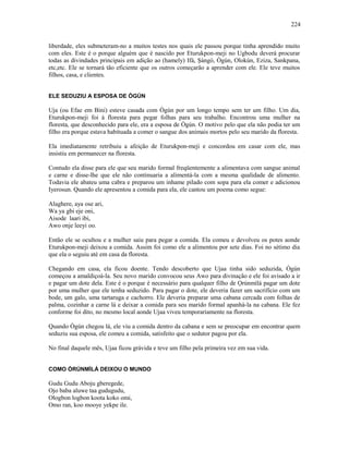 liberdade, eles submeteram-no a muitos testes nos quais ele passou porque tinha aprendido muito
com eles. Este é o porque alguém que é nascido por Eturukpon-meji no Ugbodu deverá procurar
todas as divindades principais em adição ao (hamely) Ifá, Şàngó, Ògún, Olokún, Eziza, Sankpana,
etc,etc. Ele se tornará tão eficiente que os outros começarão a aprender com ele. Ele teve muitos
filhos, casa, e clientes.
ELE SEDUZIU A ESPOSA DE ÒGÚN
Uja (ou Efae em Bini) esteve casada com Ògún por um longo tempo sem ter um filho. Um dia,
Eturukpon-meji foi à floresta para pegar folhas para seu trabalho. Encontrou uma mulher na
floresta, que desconhecido para ele, era a esposa de Ògún. O motivo pelo que ela não podia ter um
filho era porque estava habituada a comer o sangue dos animais mortos pelo seu marido da floresta.
Ela imediatamente retribuiu a afeição de Eturukpon-meji e concordou em casar com ele, mas
insistiu em permanecer na floresta.
Contudo ela disse para ele que seu marido formal freqüentemente a alimentava com sangue animal
e carne e disse-lhe que ele não continuaria a alimentá-la com a mesma qualidade de alimento.
Todavia ele abateu uma cabra e preparou um inhame pilado com sopa para ela comer e adicionou
Iyerosun. Quando ele apresentou a comida para ela, ele cantou um poema como segue:
Alaghere, aya ose ari,
Wa ya gbi eje oni,
Aisode laari ibi,
Awo onje leeyi oo.
Então ele se ocultou e a mulher saiu para pegar a comida. Ela comeu e devolveu os potes aonde
Eturukpon-meji deixou a comida. Assim foi como ele a alimentou por sete dias. Foi no sétimo dia
que ela o seguiu até em casa da floresta.
Chegando em casa, ela ficou doente. Tendo descoberto que Ujaa tinha sido seduzida, Ògún
começou a amaldiçoá-la. Seu novo marido convocou seus Awo para divinação e ele foi avisado a ir
e pagar um dote dela. Este é o porque é necessário para qualquer filho de Ọrúnmìlá pagar um dote
por uma mulher que ele tenha seduzido. Para pagar o dote, ele deveria fazer um sacrifício com um
bode, um galo, uma tartaruga e cachorro. Ele deveria preparar uma cabana cercada com folhas de
palma, cozinhar a carne lá e deixar a comida para seu marido formal apanhá-la na cabana. Ele fez
conforme foi dito, no mesmo local aonde Ujaa viveu temporariamente na floresta.
Quando Ògún chegou lá, ele viu a comida dentro da cabana e sem se preocupar em encontrar quem
seduziu sua esposa, ele comeu a comida, satisfeito que o sedutor pagou por ela.
No final daquele mês, Ujaa ficou grávida e teve um filho pela primeira vez em sua vida.
COMO ÒRÚNMÌLÁ DEIXOU O MUNDO
Gudu Gudu Aboju gberegede,
Ojo baba aluwe taa gudugudu,
Ologbon logbon koota koko omi,
Omo ran, koo mooye yekpe ile.
224
 