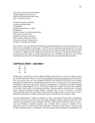 Alaa raa raa, emo bibi ale gbe kpekun,
Aje kuru jàkarà ni moru ko eere,
Odifa fun Òrúnmìlá baba shawo lÒsi,
Igbe ri okun tinyin tinyin.
O tambor de grande semblante.
A água usada para banho,
No banheiro,
Respinga nas paredes e no chão,
Do banheiro.
Nenhum homem é suficientemente sábio,
Para contar a areia da terra.
Ninguém viaja longe o bastante,
Para conhecer a dimensão da terra.
Ele que come àkarà e moyin moyin,
Conhece a (sobriquet) dos feijões.
Estes foram os Awo que fizeram divinação para Ọrúnmìlá quando ele estava retornando para o céu
através do mar. Quando ele partiu para o mar (Okun) seus seguidores perguntaram por ele. Agora
que você está deixando-nos para melhor, quem nós iremos chamar de nosso pai. Ele lhes disse para
se referirem a alguém que eles achassem conveniente como seus pais. Ele decidiu retornar para o
céu para nunca mais voltar ao mundo fisicamente de novo. Entretanto ele lhes disse que enviaria
instrumentos através da árvore da vida (palmeira) através do que ele sempre falaria para eles.
CAPÍTULO XXVII – OSE-MEJI
I I
I I I I
I I
I I I I
Osegunmeji é conhecido por ter feito alguns trabalhos espetaculares no céu. Ele era apenas notório
por sua disposição para briga. Era o único que, entretanto, revelou como dinheiro veio do céu para a
terra. Ele revelou como um Awo chamado OROKUN ARO KOOSE MUNUKUN fez divinação
para dinheiro quando estava se preparando para partir do céu. O mesmo Awo fez divinação para as
divindades no que fazer para serem capazes de conseguirem os benefícios que aquele dinheiro
pudesse dar. O significado do Awo é – O joelho do aleijado não se dobra. Cada uma das divindades
foi avisada a fazer sacrifício com dezesseis pombos, dezesseis galinhas, dezesseis ratos, dezesseis
peixes, dezesseis bolinhos de feijão (àkarà) e dezesseis ẹkọ. Em vez de fazerem o sacrifício
individualmente como foram advertidos a fazer, decidiram juntar as mãos e fazer um único. Após o
dinheiro ter partido para o mundo em forma de búzios, crescendo do céu até atingir o chão.
Logo que identificaram o impacto do dinheiro no chão, as divindades foram juntas e ponderaram
em como levá-lo para suas várias casas para gastar. Ọrúnmìlá entretanto alertou-os para não retirar
o dinheiro até procederem nova divinação e sacrifício. Ògún desafiou Ọrúnmìlá a ficar em casa e
fazer sua divinação e sacrifício enquanto que o restante deles ia escavar o dinheiro. Ele se
perguntou o que seria necessário para fazer divinação e sacrifício antes de comer a comida servida
na mesa. Ọrúnmìlá aceitou a contestação e lhes disse que não tinha a intenção de acompanhá-los na
225
 
