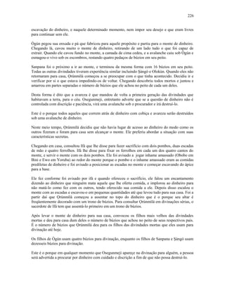 escavação do dinheiro, e naquele determinado momento, nem impor seu desejo e que eram livres
para continuar sem ele.
Ògún pegou sua enxada e pá que fabricou para aquele propósito e partiu para o monte de dinheiro.
Chegando lá, cavou muito o monte de dinheiro, retirando de um lado tudo o que foi capaz de
extrair. Quando ele cavou fundo no monte, a camada de cima cedeu, e a avalanche caiu sob Ògún e
esmagou-o vivo sob os escombros, restando quatro pedaços de búzios em seu peito.
Sanpana foi o próximo a ir ao monte, e terminou da mesma forma com 16 búzios em seu peito.
Todas as outras divindades tiveram experiência similar incluindo Şàngó e Olokún. Quando eles não
retornaram para casa, Ọrúnmìlá começou a se preocupar com o que tinha acontecido. Decidiu ir e
verificar por si o que estava impedindo-os de voltar. Chegando descobriu todos mortos e juntou e
amarrou em partes separadas o número de búzios que ele achou no peito de cada um deles.
Desta forma é dito que a avareza é que mandou de volta a primeira geração das divindades que
habitavam a terra, para o céu. Osegunmeji, entretanto adverte que se a questão de dinheiro não é
controlada com discrição e paciência, virá uma avalanche sob o procurador e irá destruí-lo.
Este é o porque todos aqueles que correm atrás de dinheiro com cobiça e avareza serão destruídos
sob uma avalanche de dinheiro.
Neste meio tempo, Ọrúnmìlá decidiu que não havia lugar de acesso ao dinheiro do modo como os
outros fizeram e foram para casa sem alcançar o monte. Ele preferiu abordar a situação com suas
características secretas.
Chegando em casa, consultou Ifá que lhe disse para fazer sacrifício com dois pombos, duas escadas
de mão e quatro ferrolhos. Ifá lhe disse para fixar os ferrolhos em cada um dos quatro cantos do
monte, e servir o monte com os dois pombos. Ele foi avisado a jogar inhame amassado (Obobo em
Bini e Ewo em Yoruba) ao redor do monte porque o pombo e o inhame amassado eram as comidas
prediletas de dinheiro e foi avisado a posicionar as escadas no monte e começar escavando do ápice
para a base.
Ele fez conforme foi avisado por ifá e quando ofereceu o sacrifício, ele falou um encantamento
dizendo ao dinheiro que ninguém mata aquele que lhe oferta comida, e implorou ao dinheiro para
não matá-lo como fez com os outros, tendo oferecido sua comida a ele. Depois disso escalou o
monte com as escadas e escavou-o em pequenas quantidades até que levou tudo para sua casa. Foi a
partir daí que Ọrúnmìlá começou a assentar no topo do dinheiro que é o porque seu altar é
freqüentemente decorado com um trono de búzios. Para consultar Ọrúnmìlá em divinações sérias, o
sacerdote de Ifá tem que assentá-lo primeiro em um trono de búzios.
Após levar o monte de dinheiro para sua casa, convocou os filhos mais velhos das divindades
mortas e deu para casa dum deles o número de búzios que achou no peito de seus respectivos pais.
É o número de búzios que Ọrúnmìlá deu para os filhos das divindades mortas que eles usam para
divinação até hoje.
Os filhos de Ògún usam quatro búzios para divinação, enquanto os filhos de Sanpana e Şàngó usam
dezesseis búzios para divinação.
Este é o porque em qualquer momento que Osegunmeji apareçe na divinação para alguém, a pessoa
será advertida a procurar por dinheiro com cuidado e discrição a fim de que não possa destruí-lo.
226
 