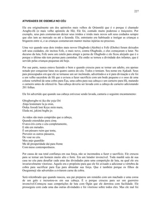 ATIVIDADES DE OSEMEJI NO CÉU
Ele era oríginalmente um dos apóstolos mais velhos de Ọrúnmìlá que é o porque é chamado
Arugbo-ifá (o mais velho apóstolo de Ifá). Ele foi, contudo muito poderoso e traiçoeiro. Por
exemplo, seus pais costumavam deixar seus irmãos e irmãs mais novos sob seus cuidados sempre
que eles iam ao mercado ou até a fazenda. Ele, entretanto era habituado a instigar as crianças a
brigarem entre si, e as crianças costumavam manter muitas injúrias no processo.
Uma vez quando seus dois irmãos mais novos Olugbodo (Akobie) e Fefe (Ehoho) foram deixados
sob seus cuidados, ele incitou Fefe, o mais novo, contra Olugbodo, e eles começaram a lutar. No
decurso da luta, Fefe usou um cutelo para atingir a perna de Olugbodo e ele ficou aleijado que é o
porque o último não tem pernas para caminhar. Ele então se tornou a divindade dos infantes, que é
servido pelas crianças pequenas até hoje.
Por sua parte, nunca estava fazendo o bem e quando cresceu para se tornar um adulto, era apenas
notado por conquistar lutas nos quatro cantos do céu. Todos o temiam. Seu nome era Ajakadi. Seus
pais preocupados em que ele se tornasse um ser incômodo, advertindo-o a ir para divinação e ele foi
a um velho sacerdote de Ifá que o avisou a fazer sacrifício com um bode pequeno e o osso de uma
coluna vertebral de uma cobra para Èşu, uma cabra para sua cabeça e um carneiro para Ifá, matando
o carneiro antes de oferecê-lo. Sua cabeça deveria ser lavada com a cabeça do carneiro adicionando
201 folhas.
Ele foi advertido que quando sua cabeça estivesse sendo lavada, cantaria o seguinte encantamento:
Gbogborogbo ni ika she yoju Orí
Alaja lesùnmare la ju orun,
Òsika Awodi loni Keye miin mara,
Eleda mi, jekimi begbe jo.
As mãos são mais compridas que a cabeça,
Quando estendidas para cima.
O arco-íris corta o céu completamente,
E não em metades.
É um pássaro ruim que tenta,
Prevenir os outros pássaros,
De voar no céu.
Meu anjo guardião
Me dê prosperidade daí para frente
Com meus contemporâneos.
Por causa de sua total confiança em sua força, não se incomodou a fazer o sacrifício. Ele cresceu
para se tornar um homem muito alto e forte. Era um lutador invencível. Toda manhã saía de sua
casa no céu para desafiar cada uma das divindades para uma competição de luta, na qual ele era
invariavelmente vitorioso. Aquele era o propósito para que ele foi avisado a adicionar a vértebra da
cobra para sacrificar para Èşu para abrandar sua força. Que é também porque os filhos de
Osegunmeji são advertidos a evitarem carne de cobra.
Será relembrado que quando nasceu, seu pai preparou um remédio com um machado e uma coroa
de um galo e incrustou-os em sua cabeça. È o porque cresceu para ser um guerreiro
invencível.Começou suas competições de luta com Ògún que ele derrotou com facilidade. Ele
prosseguiu com cada uma das outras divindades e foi vitorioso sobre todos eles. Mas ele mal foi
227
 