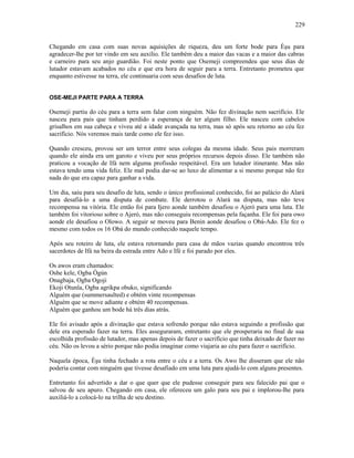 Chegando em casa com suas novas aquisições de riqueza, deu um forte bode para Èşu para
agradecer-lhe por ter vindo em seu auxílio. Ele também deu a maior das vacas e a maior das cabras
e carneiro para seu anjo guardião. Foi neste ponto que Osemeji compreendeu que seus dias de
lutador estavam acabados no céu e que era hora de seguir para a terra. Entretanto prometeu que
enquanto estivesse na terra, ele continuaria com seus desafios de luta.
OSE-MEJI PARTE PARA A TERRA
Osemeji partiu do céu para a terra sem falar com ninguém. Não fez divinação nem sacrifício. Ele
nasceu para pais que tinham perdido a esperança de ter algum filho. Ele nasceu com cabelos
grisalhos em sua cabeça e viveu até a idade avançada na terra, mas só após seu retorno ao céu fez
sacrifício. Nós veremos mais tarde como ele fez isso.
Quando cresceu, provou ser um terror entre seus colegas da mesma idade. Seus pais morreram
quando ele ainda era um garoto e viveu por seus próprios recursos depois disso. Ele também não
praticou a vocação de Ifá nem alguma profissão respeitável. Era um lutador itinerante. Mas não
estava tendo uma vida feliz. Ele mal podia dar-se ao luxo de alimentar a si mesmo porque não fez
nada do que era capaz para ganhar a vida.
Um dia, saiu para seu desafio de luta, sendo o único profissional conhecido, foi ao palácio do Alará
para desafiá-lo a uma disputa de combate. Ele derrotou o Alará na disputa, mas não teve
recompensa na vitória. Ele então foi para Ijero aonde também desafiou o Ajeró para uma luta. Ele
também foi vitorioso sobre o Ajeró, mas não conseguiu recompensas pela façanha. Ele foi para owo
aonde ele desafiou o Olowo. A seguir se moveu para Benin aonde desafiou o Obá-Ado. Ele fez o
mesmo com todos os 16 Obá do mundo conhecido naquele tempo.
Após seu roteiro de luta, ele estava retornando para casa de mãos vazias quando encontrou três
sacerdotes de Ifá na beira da estrada entre Ado e Ifé e foi parado por eles.
Os awos eram chamados:
Oshe kele, Ogba Ògún
Onagbaja, Ogba Ogoji
Ekoji Otunla, Ogba agrikpa obuko, significando
Alguém que (summersaulted) e obtém vinte recompensas
Alguém que se move adiante e obtém 40 recompensas.
Alguém que ganhou um bode há três dias atrás.
Ele foi avisado após a divinação que estava sofrendo porque não estava seguindo a profissão que
dele era esperado fazer na terra. Eles asseguraram, entretanto que ele prosperaria no final de sua
escolhida profissão de lutador, mas apenas depois de fazer o sacrifício que tinha deixado de fazer no
céu. Não os levou a sério porque não podia imaginar como viajaria ao céu para fazer o sacrifício.
Naquela época, Èşu tinha fechado a rota entre o céu e a terra. Os Awo lhe disseram que ele não
poderia contar com ninguém que tivesse desafiado em uma luta para ajudá-lo com alguns presentes.
Entretanto foi advertido a dar o que quer que ele pudesse conseguir para seu falecido pai que o
salvou de seu apuro. Chegando em casa, ele ofereceu um galo para seu pai e implorou-lhe para
auxiliá-lo a colocá-lo na trilha de seu destino.
229
 
