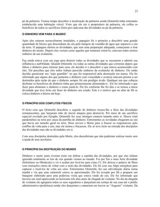 pé da palmeira. Tomou tempo descobrir a localização da palmeira aonde Ọrúnmìlá tinha entretanto
estabelecido uma habitação viável. Visto que ele era o proprietário da palmeira, ele colhia os
benefícios de todos os sacrifícios feitos por cada uma das divindades no pé da palmeira.
O DINHEIRO VEM PARA O MUNDO
Após eles estarem razoavelmente instalados, o papagaio foi o primeiro a descobrir uma grande
quantidade de búzios que descendiam do céu pela margem da vastidão de água que separava o céu
da terra. O papagaio alertou as divindades, que sem uma preparação adequada, começaram a tirar
dinheiro do monte. Depois eles veriam como aqueles que tentaram extraí-lo, estavam todos mortos
embaixo de sua avalanche.
Èşu ainda estava com seu jogo para destruir todas as divindades que se recusaram a admitir sua
influência e autOrídade. Quando Ọrúnmìlá viu todas as outras divindades que correram depois que
faltou o dinheiro para retornar para casa, ele decidiu ir e descobrir o que estava acontecendo com
eles. Ele percebeu que eles todos tinham perecido embaixo da avalanche de dinheiro. Ele então
decidiu questionar seu “anjo guardião” no que foi responsável pela destruição em massa. Ele foi
informado que alguns dos que juntaram o dinheiro com voracidade e avareza estavam prestes a ser
destruídos pela razão de que o dinheiro sempre foi um prodígio ávido. Qualquer um que cobiçou
desfrutar os benefícios do dinheiro tinha que primeiramente alimentado-o . Ele foi informado o que
fazer para alimentar o dinheiro e como juntá-lo. Ele fez conforme lhe foi dito e se tornou a única
divindade que teve êxito em fazer do dinheiro seu criado. Este é o motivo que no altar de Ifá se
coloca dinheiro e búzios até hoje.
O PRINCÍPIO DOS CONFLITOS FÍSICOS
O êxito com que Ọrúnmìlá descobriu o segredo do dinheiro trouxe-lhe a fúria das divindades
remanescentes, que lançaram mão de iniciar ataques para destruí-lo. Por meio de um sacrifício
especial revelado por Ejiogbe, Ọrúnmìlá fez seus inimigos estarem lutando entre si. Houve total
pandemônio na terra por causa da partilha do dinheiro. Entrementes as novidades chegaram ao céu
que havia um tumulto geral na terra. Deus enviou a Morte para ir buscar os responsáveis pelo
conflito de volta para o céu, mas ele tentou e fracassou. Ele só teve êxito na retirada dos discípulos
das divindades mas não as divindades em si.
Com seus discípulos destruídos pela Morte, eles descobriram que não poderiam realizar muito sem
a ajuda de seus auxiliares.
O PRINCÍPIO DA DESTRUIÇÃO DO MUNDO
Dinheiro e morte junto tiveram êxito em dobrar a espinha das divindades, por que eles tinham
ignorado totalmente as leis de céu quando vieram ao mundo. Foi por fim a mais forte divindade
(Infortúnio ou Obstáculo) a vir e acabar por levá-los para cima (?). Ele deixou o palácio de Deus
com instruções claras de voltar com o resto das divindades. Ele foi com sua Akpo minijekun para
capturar e trazê-los de volta aos céus. Entrementes Ọrúnmìlá, fez sua adivinhação diária numa
manhã e viu que uma catástrofe estava se aproximando, Ele foi avisado por Ifá a preparar um
banquete elaborado para uma poderosa visita que estava vindo do céu. Ele foi informado que
haveria um sinal aparecendo no horízonte três dias antes da chegada do visitante. No dia da chegada
do visitante ele agruparia todos os seus seguidores e dançariam em cortejo de sua casa até o prédio
administrativo (prefeitura) aonde eles dançariam e cantariam em louvor ao “Augusto” visitante. Da
23
 
