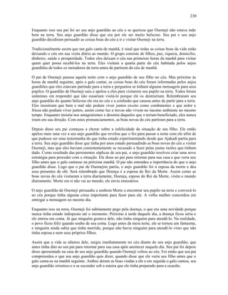 Enquanto isso seu pai foi ao seu anjo guardião ao céu e se queixou que Osemeji não estava indo
bem na terra. Seu anjo guardião disse que era por ele ser muito belicoso. Seu pai e seu anjo
guardião decidiram persuadir as coisas boas do céu a ir e visitar Osemeji na terra.
Tradicionalmente assim que um galo canta de manhã, é sinal que todas as coisas boas da vida estão
deixando o céu em sua visita diária ao mundo. O grupo consiste de filhos, paz, riqueza, domicilio,
dinheiro, saúde e prosperidade. Todos eles deixam o céu nas primeiras horas da manhã para visitar
quem quer possa recebê-los na terra. Eles visitam a quarta parte do céu habitada pelos anjos
guardiões de todos os moradores da terra antes de partirem do céu de manhã.
O pai de Osemeji passou aquela noite com o anjo guardião de seu filho no céu. Mas próximo às
horas da manhã seguinte, após o galo cantar, as coisas boas do céu foram informadas pelos anjos
guardiões que eles estavam partindo para a terra e perguntou se tinham alguma mensagem para seus
pupilos. O guardião de Osemeji saiu e apelou a eles para visitarem seu pupilo na terra. Todos foram
unânimes em responder que não ousariam visitá-lo porque ele os destruiriam. Relembraram seu
anjo guardião do quanto belicoso ele era no céu e a confusão que causou antes de partir para a terra.
Eles insistiram que bem e mal não podem viver juntos exceto como combatentes e que ardor e
frieza não podiam viver juntos, assim como luz e trevas não vivem no mesmo ambiente no mesmo
tempo. Enquanto insistia nos antagonismos e desonra daqueles que o teriam beneficiado, eles nunca
iriam em sua direção. Com estes pronunciamentos, as boas novas do céu partiram para a terra.
Depois disso seu pai começou a chorar sobre a infelicidade da situação de seu filho. Ele então
apelou mais uma vez a seu anjo guardião que revelou que o fez para passar a noite com ele afim de
que pudesse ser uma testemunha do que tinha estado experimentando desde que Ajakadi partiu para
a terra. Seu anjo guardião disse que tinha por anos estado persuadindo as boas novas do céu a visitar
Osemeji, mas que eles haviam consistentemente se recusado a fazer pelas justas razões que tinham
dado. Como resultado das persistentes súplicas de seu pai, o anjo guardião resolveu criar uma nova
estratégia para proceder com a situação. Ele disse ao pai para retornar para sua casa e que veria seu
filho antes que o galo cantasse na próxima manhã. O pai não entendeu a importância do que o anjo
guardião disse. Logo que o pai de Osemejim partiu, o anjo guardião foi à esposa da morte e deu
seus presentes de obi. Será relembrado que Doença é a esposa do Rei da Morte. Assim como as
boas novas do céu visitaram a terra diariamente, Doença, esposa do Rei da Morte, visita o mundo
diariamente. Morte em si não vai ao mundo, ele envia emissários.
O anjo guardião de Osemeji persuadiu a senhora Morte a encontrar seu pupilo na terra e convocá-lo
ao céu porque tinha alguma coisa importante para fazer para ele. A velha mulher concordou em
entregar a mensagem no mesmo dia.
Enquanto isso na terra, Osemeji foi subitamente pego pela doença, o que era uma novidade porque
nunca tinha estado indisposto até o momento. Próximo à tarde daquele dia, a doença ficou séria e
ele entrou em coma. Já que ninguém gostava dele, não tinha ninguém para atendê-lo. Na realidade,
o povo ficou feliz quando soube de seu coma. Logo antes da meia noite, ele se tornou um fantasma,
e ninguém ainda sabia que tinha morrido, porque não havia ninguém para atendê-lo visto que não
tinha esposa e nem seus próprios filhos.
Assim que a vida se afastou dele, surgiu imediatamente no céu diante do seu anjo guardião, que
antes tinha dito ao seu pai para retornar para sua casa após anoitecer naquele dia. Seu pai foi depois
disso apresentado na casa de seu anjo guardião quando Osemeji voltou ao céu. Foi então que seu pai
compreendeu o que seu anjo guardião quis dizer, quando disse que ele veria seu filho antes que o
galo canta-se na manhã seguinte. Ambos deram as boas vindas a ele e em seguida o galo cantou, seu
anjo guardião orientou-o a se esconder sob a esteira que ele tinha preparado para a ocasião.
230
 