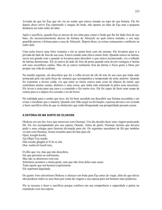 Avisado de que foi Èşu que ele viu no sonho que estava situado no topo de sua fortuna. Ele foi
depois disso servir Èşu espirrando o sangue do bode, não apenas no altar de Èşu mas a pequena
distância em todo redor do altar.
Após o sacrifício, quando Èşu se moveu de seu altar para comer o bode que lhe foi dado fora de sua
base, ele inconscientemente desceu da fortuna de Akinyele na qual estava sentado, e seu anjo
guardião puxou a fortuna para a casa de Akinyele. Depois disso, as coisas começaram a melhorar ao
redor dele.
Uma noite houve uma forte ventania e ele se sentiu bem com ele mesmo. Ele levantou para ir a
privada do lado de fora de sua casa. Estava caindo uma chuva muito forte. Quando estava na latrina,
ouviu um grande som e quando se levantou para descobrir o que estava acontecendo, viu o telhado
da latrina desmoronar. Ele já estava do lado de fora da porta quando uma árvore esmagou a latrina
sob seus escombros caídos. Mas ele já estava realmente fora da latrina e ficou grato a Deus por
poupar sua vida do acidente.
Na manhã seguinte, ele descobriu que foi a velha árvore de obi de trás de sua casa que tinha sido
arrancada pela raiz pela força da ventania que acompanhou a tempestade da noite anterior. Quando
foi examinar a árvore caída, viu que entre as raízes estava uma cesta de objetos de metal, que
continham muitas contas, dinheiro e uma coroa, que tinha sido enterrada lá pelos seus ancestrais.
Ele levou a cesta para sua casa e o conteúdo o fez muito rico. Ele foi capaz de fazer uma roupa de
contas para si e depois foi coroado o rei de Iwere.
Na realidade para o sonho que teve, ele foi bem sucedido em descobrir sua fortuna escondida e em
evitar o incidente que o mataria. Quando este Odu surgir na divinação, a pessoa deverá a ser avisada
a fazer sacrifício afim de que os obstáculos que estão bloqueando sua prosperidade possam cessar.
A ESTÓRIA DE MÁ SORTE DE OLOKOSE
Olokose era um dos Awo que moravam com Osemeji. Um dia decidiu fazer uma viagem praticando
Ifá. Ele iria acompanhado por sua esposa, Omude. Antes de partir, Osemeji insistiu que deveria
pedir a seus colegas para fazerem divinação para ele. Os seguintes sacerdotes de Ifá que também
viviam com Osemeji, foram reunidos para divinar para ele.
Ojuri, koogbi koofo,
Aje Okpo Uya maabi,
Oun tooshe gbagba to fi ile re sile,
Oun tooba tiri koofi rera,
O olho que viu, mas que não descobriu.
Ele que persistiu no sofrimento,
Mas não se aborreceu com isto.
Infortúnio acontece a muita gente, mas que não tirou deles suas casas.
Tudo aquilo que um homem experimenta
Ele suportará dignidade.
Os quatro Awo advertiram Olokose a oferecer um bode para Èşu antes de viajar, afim de que talvez
não perdesse todos os seus bens por conta da viagem e sua esposa para um homem mais poderoso.
Ele se recusou a fazer o sacrifício porque confiava em sua competência e capacidade e partiu na
expedição com sua esposa.
233
 